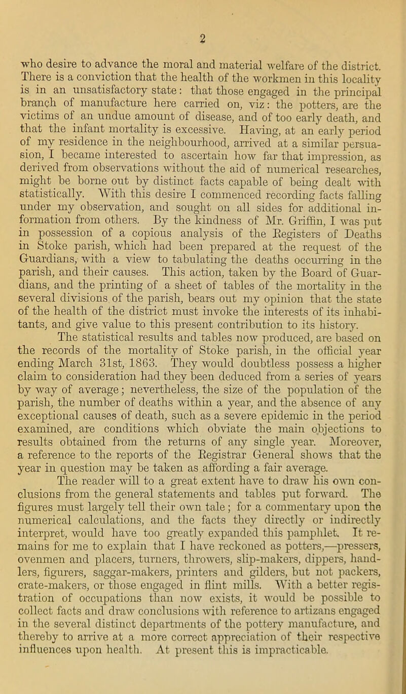 who desire to advance the moral and material welfare of the district. There is a conviction that the health of the workmen in this locality is in an unsatisfactory state: that those engaged in the principal branch of manufacture here carried on, viz: the potters, are the victims of an undue amount of disease, and of too early death, and that the infant mortality is excessive. Having, at an early period of my residence in the neighbourhood, arrived at a similar persua- sion, I became interested to ascertain how far that impression, as derived from observations without the aid of numerical researches, might _ he borne out by distinct facts capable of being dealt with statistically. With this desire I commenced recording facts falling under my observation, and sought on all sides for additional in- formation from others. By the kindness of Mr. Griffin, I was put in possession of a copious analysis of the Registers of Deaths in Stoke parish, which had been prepared at the request of the Guardians, with a view to tabulating the deaths occurring in the parish, and their causes. This action, taken by the Board of Guar- dians, and the printing of a sheet of tables of the mortality in the several divisions of the parish, bears out my opinion that the state of the health of the district must invoke the interests of its inhabi- tants, and give value to this present contribution to its history. The statistical results and tables now produced, are based on the records of the mortality of Stoke parish, in the official year ending March 31st, 1863. They would doubtless possess a higher claim to consideration had they been deduced from a series of years by way of average; nevertheless, the size of the population of the parish, the number of deaths within a year, and the absence of any exceptional causes of death, such as a severe epidemic in the period examined, are conditions which obviate the main objections to results obtained from the returns of any single year. Moreover, a reference to the reports of the Registrar General shows that the year in question may be taken as affording a fair average. The reader will to a great extent have to draw his own con- clusions from the general statements and tables put forward. The figures must largely tell their own tale; for a commentary upon the numerical calculations, and the facts they directly or indirectly interpret, would have too greatly expanded this pamplilet. It re- mains for me to explain that I have reckoned as potters,—pressers, ovenmen and placers, turners, throwers, slip-makers, dippers, hand- lers, figurers, saggar-makers, printers and gilders, but not packers, crate-makers, or those engaged in flint mills. With a better regis- tration of occupations than now exists, it would be possible to collect facts and draw conclusions with reference to artizans engaged in the several distinct departments of the pottery manufacture, and thereby to arrive at a more correct appreciation of their respective influences upon health. At present this is impracticable.