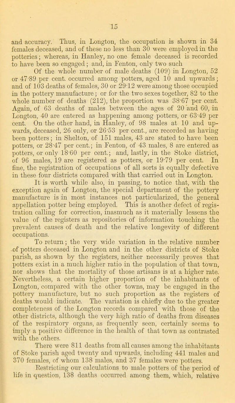 and accuracy. Thus, in Longton, the occupation is shown in 34 females deceased, and of these no less than 30 were employed in the potteries; whereas, in Hanley, no one female deceased is recorded to have been so engaged ; and, in Fenton, only two such Of the whole number of male deaths (109) in Longton, 52 or 4789 per cent, occurred among potters, aged 10 and upwards; and of 103 deaths of females, 30 or 2912 were among those occupied in the pottery manufacture; or for the two sexes together, 82 to the whole number of deaths (212), the proportion was 38-67 per cent. Again, of 63 deaths of males between the ages of 20 and 60, in Longton, 40 are entered as happening among potters, or 6349 per cent. On the other hand, in Hanley, of 98 males at 10 and up- wards, deceased, 26 only, or 26'53 per cent., are recorded as having been potters; in Shelton, of 151 males, 43 are stated to have been potters, or 2847 per cent.; in Fenton, of 43 males, 8 are entered as potters, or only 18'60 per cent.; and, lastly, in the Stoke district, of 96 males, 19 are registered as potters, or 19'79 per cent. In fine, the registration of occupations of all sorts is equally defective in these four districts compared with that carried out in Longton. It is worth while also, in passing, to notice that, with the exception again of Longton, the special department of the pottery manufacture is in most instances not particularized, the general appellation potter being employed. This is another defect of regis- tration calling for correction, inasmuch as it materially lessens the value of the registers as repositories of information touching the prevalent causes of death and the relative longevity of different occupations. To return; the very wide variation in the relative number of potters deceased in Longton and in the other districts of Stoke parish, as shown by the registers, neither necessarily proves that potters exist in a much higher ratio in the population of that town, nor shows that the mortality of those artisans is at a higher rate. Nevertheless, a certain higher proportion of the inhabitants of Longton, compared with the other towns, may be engaged in the pottery manufacture, but no such proportion as the registers of deaths would indicate. The variation is chiefly due to the greater completeness of the Longton records compared with those of the other districts, although the veiy high ratio of deaths from diseases of the respiratory organs, as frequently seen, certainly seems to imply a positive difference in the health of that town as contrasted with the others. There were 811 deaths from all causes among the inhabitants of Stoke parish aged twenty and upwards, including 441 males and 370 females, of whom 138 males, and 37 females were potters. Restricting our calculations to male potters of the period of life in question, 138 deaths occurred among them, which, relative