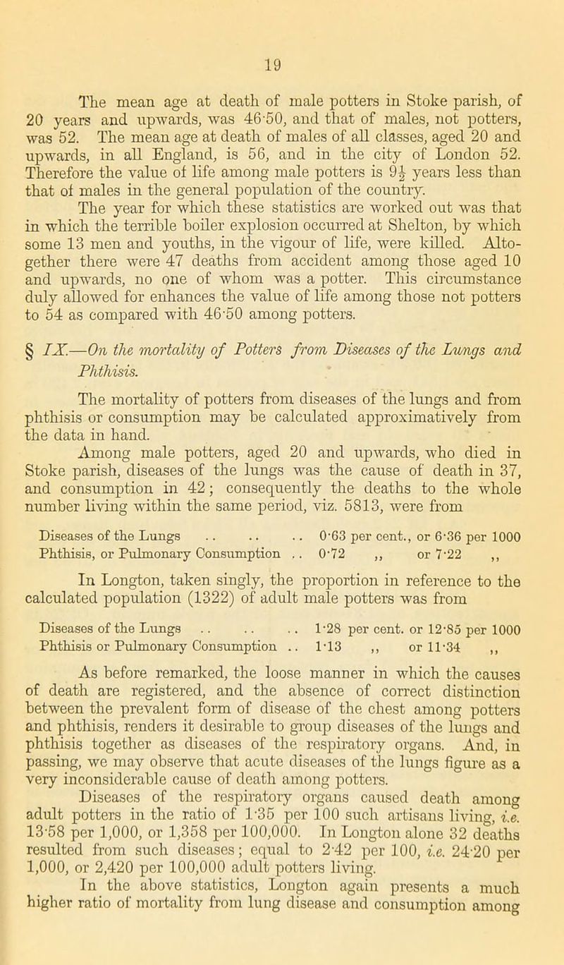 The mean age at death of male potters in Stolce parish, of 20 years and upwards, was 46'50, and that of males, not potters, was 52. The mean age at death of males of all classes, aged 20 and upwards, in all England, is 56, and in the city of London 52. Therefore the value of life among male potters is 9^ years less than that of males in the general population of the country. The year for which these statistics are worked out was that in which the terrible boiler explosion occurred at Shelton, by which some 13 men and youths, in the vigour of life, were killed. Alto- gether there were 47 deaths from accident among those aged 10 and upwards, no one of whom was a potter. This circumstance duly allowed for enhances the value of life among those not potters to 54 as compared with 46'50 among potters. § IX.—On the mortality of Potters from Diseases of the Lungs and Phthisis. The mortality of potters from diseases of the lungs and from phthisis or consumption may be calculated approximatively from the data in hand. Among male potters, aged 20 and upwards, who died in Stoke parish, diseases of the lungs was the cause of death in 37, and consumption in 42; consequently the deaths to the whole number living within the same period, viz. 5813, were from Diseases of the Lungs .. .. .. 0-G3 per cent., or 6-36 per 1000 Phthisis, or Pulmonary Consumption .. 072 ,, or 7'22 ,, In Longton, taken singly, the proportion in reference to the calculated population (1322) of adult male potters was from Diseases of the Lungs .. .. .. 1-28 per cent, or 12-85 per 1000 Phthisis or Pulmonary Consumption .. 1*13 ,, or 11-34 ,, As before remarked, the loose manner in which the causes of death are registered, and the absence of correct distinction between the prevalent form of disease of the chest among potters and phthisis, renders it desirable to group diseases of the lungs and phthisis together as diseases of the respiratory organs. And, in passing, we may observe that acute diseases of the lungs figure as a very inconsiderable cause of death among potters. Diseases of the respiratory organs caused death among adult potters in the ratio of l-35 per 100 such artisans living, i.e. 13-58 per 1,000, or 1,358 per 100,000. In Longton alone 32 deaths resulted from such diseases; equal to 2-42 per 100, i.e. 24-20 per 1,000, or 2,420 per 100,000 adult potters living. In the above statistics, Longton again presents a much higher ratio of mortality from lung disease and consumption among