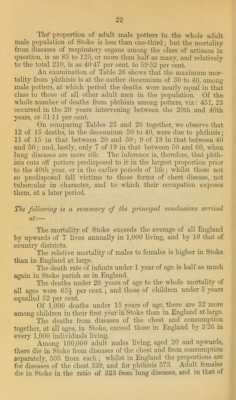 The* proportion of adult male potters to the whole adult male population of Stoke is less than one-third; but the mortality from diseases of respiratory organs among the class of artisans in question, is as 85 to 125, or more than half as many, and relatively to the total 210, is as 4047 per cent, to 59‘52 per cent. An examination of Table 26 shows that the maximum mor- tality from phthisis is at the earlier decennium of 30 to 40, among male potters, at which period the deaths were nearly equal in that class to those of all other adult men in the population. Of the whole number of deaths from phthisis among potters, viz : 451, 23 occurred in the 20 years intervening between the 20th and 40th years, or 5141 per cent. On comparing Tables 25 and 26 together, we observe that 12 of 15 deaths, in the decennium 30 to 40, were due to phthisis; 11 of 15 in that between 20 and 30; 9 of 18 in that between 40 and 50; and, lastly, only 7 of 19 in that between 50 and 60, when lung diseases are more rife. The inference is, therefore, that phth- isis cuts off potters predisposed to it in the largest proportion prior to the 40th year, or in the earlier periods of life; whilst those not so predisposed fall victims to those forms of chest disease, not tubercular in character, and to which their occupation exposes them, at a later period. The following is a summary of the principal conclusions arrived at:— The mortality of Stoke exceeds the average of all England by upwards of 7 lives annually in 1,000 living, and by 10 that of country districts. The relative mortality of males to females is higher in Stoke than in England at large. The death rate of infants under 1 year of age is half as much again in Stoke parish as in England. Tiie deaths under 20 years of age to the whole mortality of all ages were 65J per cent.; and those of children under 5 years equalled 52 per cent. Of 1,000 deaths under 15 years of age, there are 32 more among children in their first year in Stoke than in England at large. The deaths from diseases of the chest and consumption together, at all ages, in Stoke, exceed those in England by 3'26 in every 1,000 individuals living. Among 100,000 adult males living, aged 20 and upwards, there die in Stoke from diseases of the chest and from consumption separately, 505 from each ; whilst in England the proportions are for diseases of the chest 339, and for phthisis 373. Adult females die in Stoke in the ratio of 323 from lung diseases, and in that of