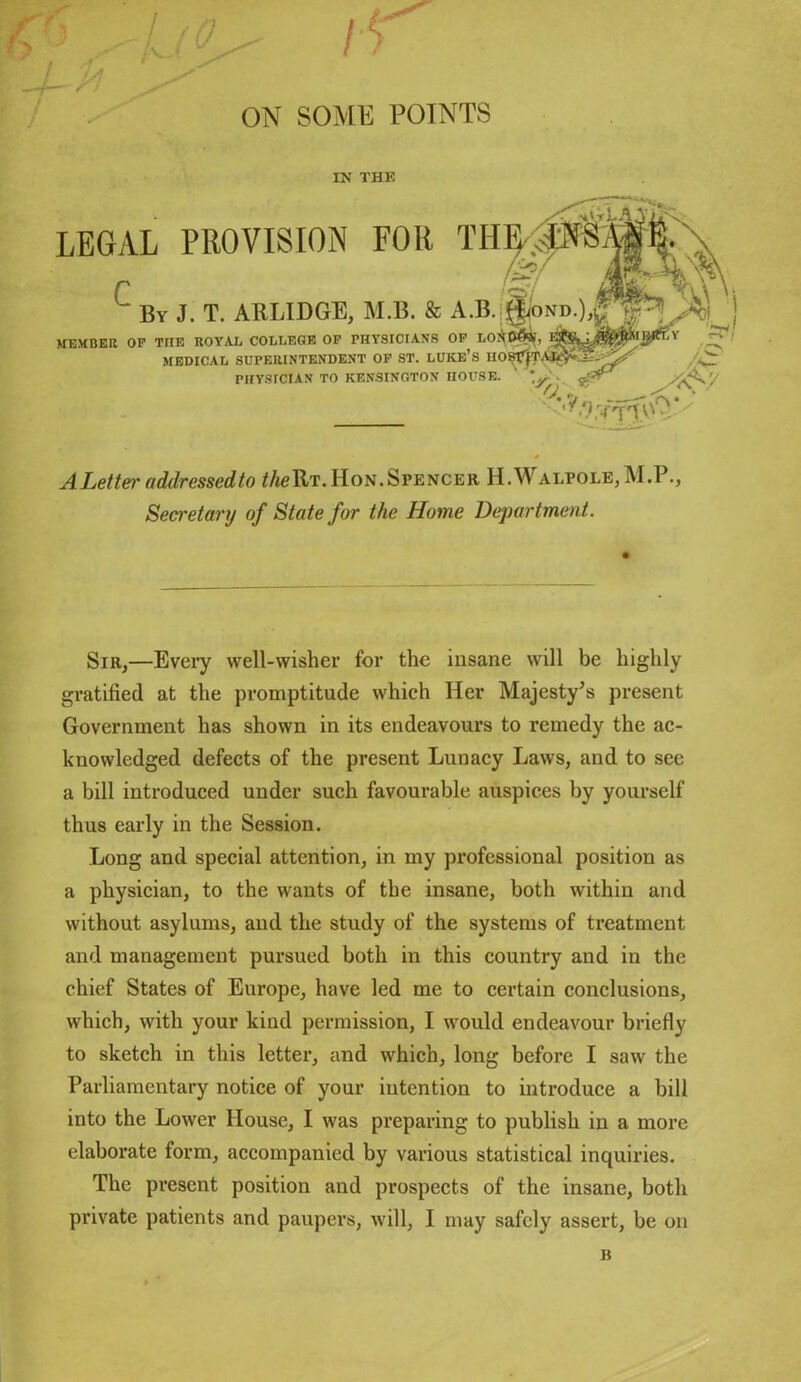 ON SOME POINTS IN THK A Let ter addressed to theU?. Hon. Spencer II. Walpole, M.P., Secretary of State for the Home Department. Sir,—Every well-wisher for the insane will be highly gratified at the promptitude which Her Majesty’s present Government has shown in its endeavours to remedy the ac- knowledged defects of the present Lunacy Laws, and to see a bill introduced under such favourable auspices by yourself thus early in the Session. Long and special attention, in my professional position as a physician, to the wants of the insane, both within and without asylums, and the study of the systems of treatment and management pursued both in this country and in the chief States of Europe, have led me to certain conclusions, which, with your kind permission, I would endeavour briefly to sketch in this letter, and which, long before I saw the Parliamentary notice of your intention to introduce a bill into the Lower House, I was preparing to publish in a more elaborate form, accompanied by various statistical inquiries. The present position and prospects of the insane, both private patients and paupers, will, I may safely assert, be on B