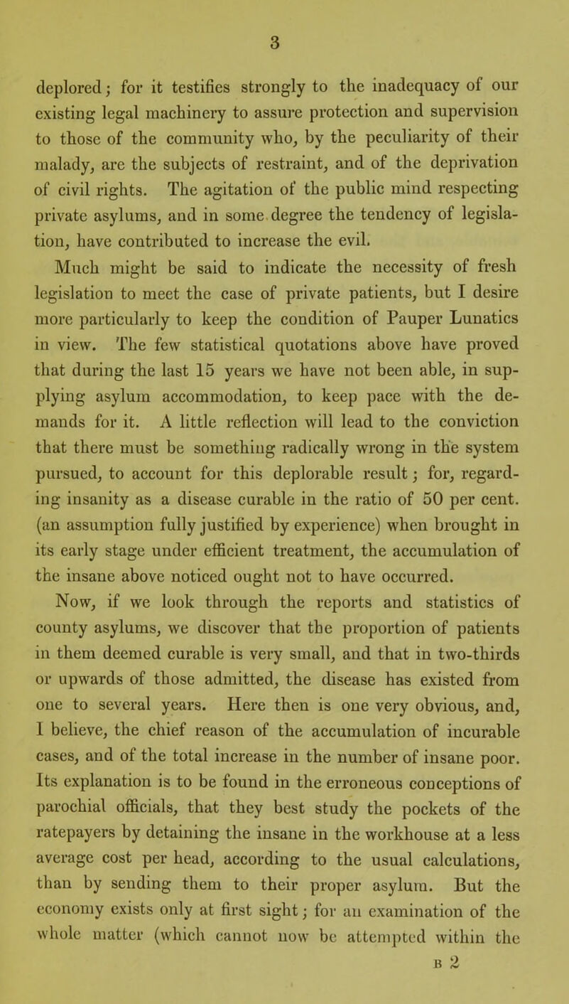 deplored; for it testifies strongly to the inadequacy of our existing legal machinery to assure protection and supervision to those of the community who, by the peculiarity of their malady, are the subjects of restraint, and of the deprivation of civil rights. The agitation of the public mind respecting private asylums, and in some degree the tendency of legisla- tion, have contributed to increase the evil. Much might be said to indicate the necessity of fresh legislation to meet the case of private patients, but I desire more particularly to keep the condition of Pauper Lunatics in view. The few statistical quotations above have proved that during the last 15 years we have not been able, in sup- plying asylum accommodation, to keep pace with the de- mands for it. A little reflection will lead to the conviction that there must be something radically wrong in the system pursued, to account for this deplorable result; for, regard- ing insanity as a disease curable in the ratio of 50 per cent, (an assumption fully justified by experience) when brought in its early stage under efficient treatment, the accumulation of the insane above noticed ought not to have occurred. Now, if we look through the reports and statistics of county asylums, we discover that the proportion of patients in them deemed curable is very small, and that in two-thirds or upwards of those admitted, the disease has existed from one to several years. Here then is one very obvious, and, 1 believe, the chief reason of the accumulation of incurable cases, and of the total increase in the number of insane poor. Its explanation is to be found in the erroneous conceptions of parochial officials, that they best study the pockets of the ratepayers by detaining the insane in the workhouse at a less average cost per head, according to the usual calculations, than by sending them to their proper asylum. But the economy exists only at first sight; for an examination of the whole matter (which cannot now be attempted within the b 2