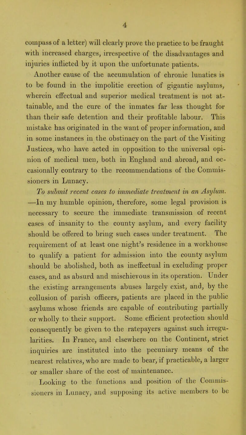 compass of a letter) will clearly prove the practice to be fraught with increased charges, irrespective of the disadvantages and injuries inflicted by it upon the unfortunate patients. Another cause of the accumulation of chronic lunatics is to be found in the impolitic erection of gigantic asylums, wherein effectual and superior medical treatment is not at- tainable, and the cure of the inmates far less thought for than their safe detention and their profitable labour. This mistake has originated in the want of proper information, and in some instances in the obstinacy on the part of the Visiting Justices, who have acted in opposition to the universal opi- nion of medical men, both in England and abroad, and oc- casionally contrary to the recommendations of the Commis- sioners in Lunacy. To submit recent cases to immediate treatment in an Asylum. —In my humble opinion, therefore, some legal provision is necessary to secure the immediate transmission of recent cases of insanity to the county asylum, and every facility should be offered to bring such cases under treatment. The requirement of at least one night’s residence in a workhouse to qualify a patient for admission into the county asylum should be abolished, both as ineffectual in excluding proper cases, and as absurd and mischievous in its operation. Under the existing arrangements abuses largely exist, and, by the collusion of parish officers, patients are placed in the public asylums whose friends are capable of contributing partially or wholly to their support. Some efficient protection should consequently be given to the ratepayers against such irregu- larities. In France, and elsewhere on the Continent, strict inquiries are instituted into the pecuniary means of the nearest relatives, who are made to bear, if practicable, a larger or smaller share of the cost of maintenance. Looking to the functions and position of the Commis- sioners in Lunacy, and supposing its active members to be