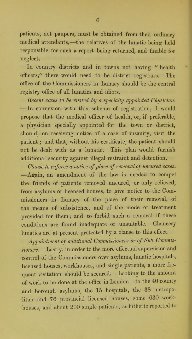 patients, not paupers, must be obtained from their ordinary medical attendants,—the relatives of the lunatic being held responsible for such a report being returned, and finable for neglect. In country districts and in towns not having “ health officers/’ there would need to be district registrars. The office of the Commissioners in Lunacy should be the central registry office of all lunatics and idiots. Recent cases to be visited by a specially-appointed Physician. —In connexion with this scheme of registration, I would propose that the medical officer of health, or, if preferable, a physician specially appointed for the town or district, should, on receiving notice of a case of insanity, visit the patient; and that, without his certificate, the patient should not be dealt with as a lunatic. This plan would furnish additional security against illegal restraint and detention. Clause to enforce a notice of place of removal of uncured cases. —Again, an amendment of the law is needed to compel the friends of patients removed uncured, or only relieved, from asylums or licensed houses, to give notice to the Com- missioners in Lunacy of the place of their removal, of the means of subsistence, and of the mode of treatment provided for them; and to forbid such a removal if these conditions are found inadequate or unsuitable. Chancery lunatics are at present protected by a clause to this effect. Appointment of additional Commissioners or of Sub-Commis- sioners.—Lastly, in order to the more effectual supervision and control of the Commissioners over asylums, lunatic hospitals, licensed houses, workhouses, and single patients, a more fre- quent visitation should be secured. Looking to the amount of work to be done at the office in London—to the 40 county and borough asylums, the 15 hospitals, the 38 metropo- litan and 76 provincial licensed houses, some 630 work- houses, and about 200 single patients, as hitherto reported to