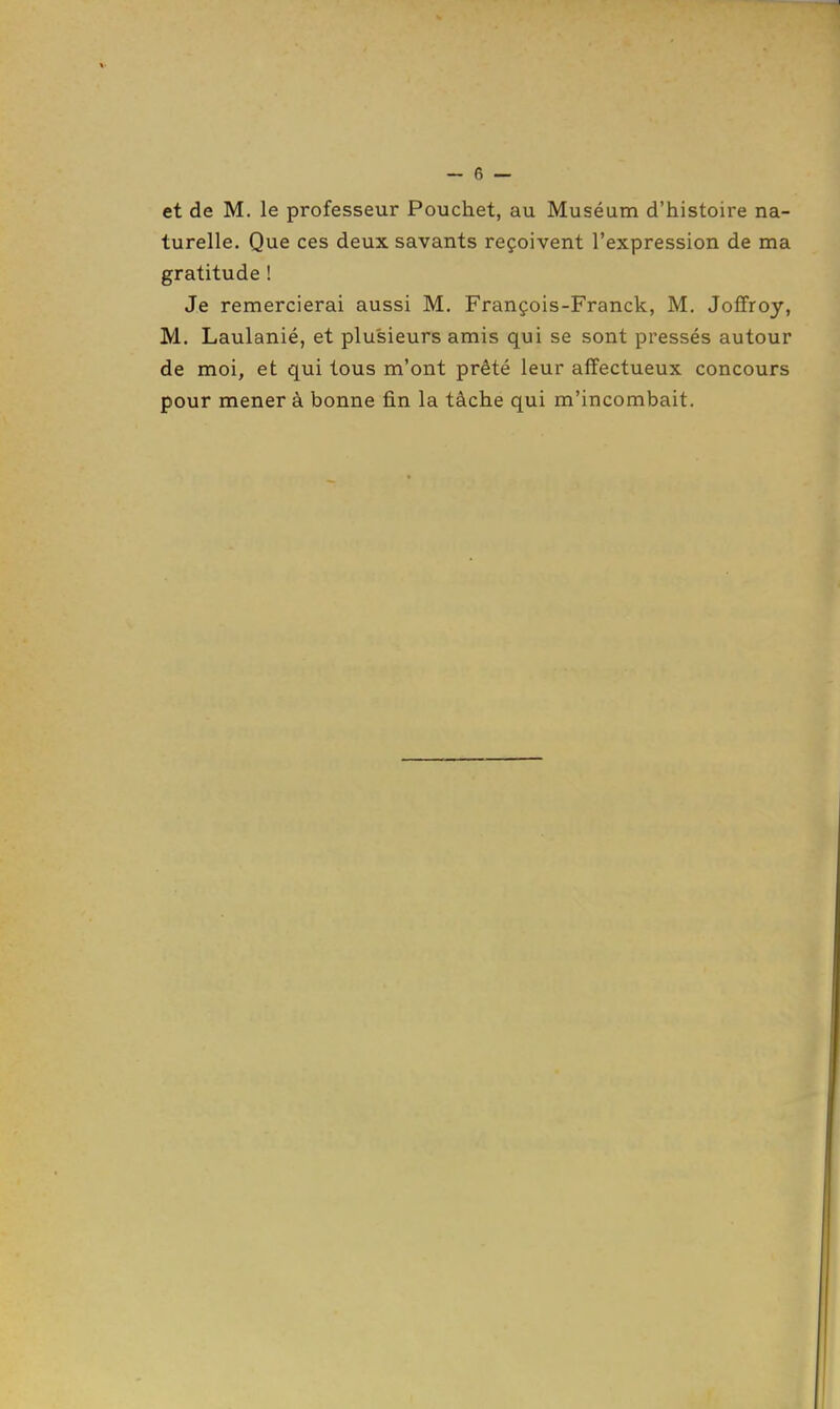 et de M. le professeur Pouchet, au Muséum d'histoire na- turelle. Que ces deux savants reçoivent l'expression de ma gratitude ! Je remercierai aussi M, François-Franck, M. Jofïroy, M. Laulanié, et plusieurs amis qui se sont pressés autour de moi, et qui tous m'ont prêté leur affectueux concours pour mener à bonne fin la tâche qui m'incombait.