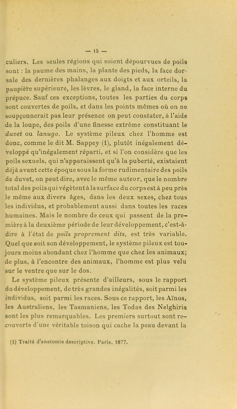 culiers. Les seules régions qui soient dépourvues de poils sont : la paume des mains, la plante des pieds, la face dor- sale des dernières phalanges aux doigts et aux orteils, la paupière supérieure, les lèvres, le gland, la face interne du prépuce. Sauf ces exceptions, toutes les parties du corps sont couvertes de poils, et dans les points mêmes où on ne soupçonnerait pas leur présence on peut constater, à l'aide de la loupe, des poils d'une finesse extrême constituant le duvet ou lanugo. Le système pileux chez l'homme est donc, comme le dit M. Sappey (1), plutôt inégalement dé- veloppé qu'inégalement réparti, et si l'on considère que les poils sexuels, qui n'apparaissent qu'à la puberté, existaient déjà avant cette époque sous la forme rudimentaire des poils de duvet, on peut dire, avec le même auteur, que le nombre total des poils qui végètent à la surface du corps est à peu près le même aux divers âges, dans les deux sexes, chez tous les individus, et probablement aussi dans toutes les races humaines. Mais le nombre de ceux qui passent de la pre- mière à la deuxième période de leur développement, c'est-à- dire à l'état de poils proprement dits, est très variable. Quel que soit son développement, le système pileux est tou- jours moins abondant chez l'homme que chez les animaux; de plus, à rencontre des animaux, l'homme est plus velu sur le ventre que sur le dos. Le système pileux présente d'ailleurs, sous le rapport du développement, de très grandes inégalités, soit parmi les individus, soit parmi les races. Sous ce rapport, les Aïnos, les Australiens, les Tasmaniens, les Todas des Neighiris sont les plus remarquables. Les premiers surtout sont re- couverts d'une véritable toison qui cache la peau devant la (1) Traité d'anatomie descriptive. Paris, 1877.