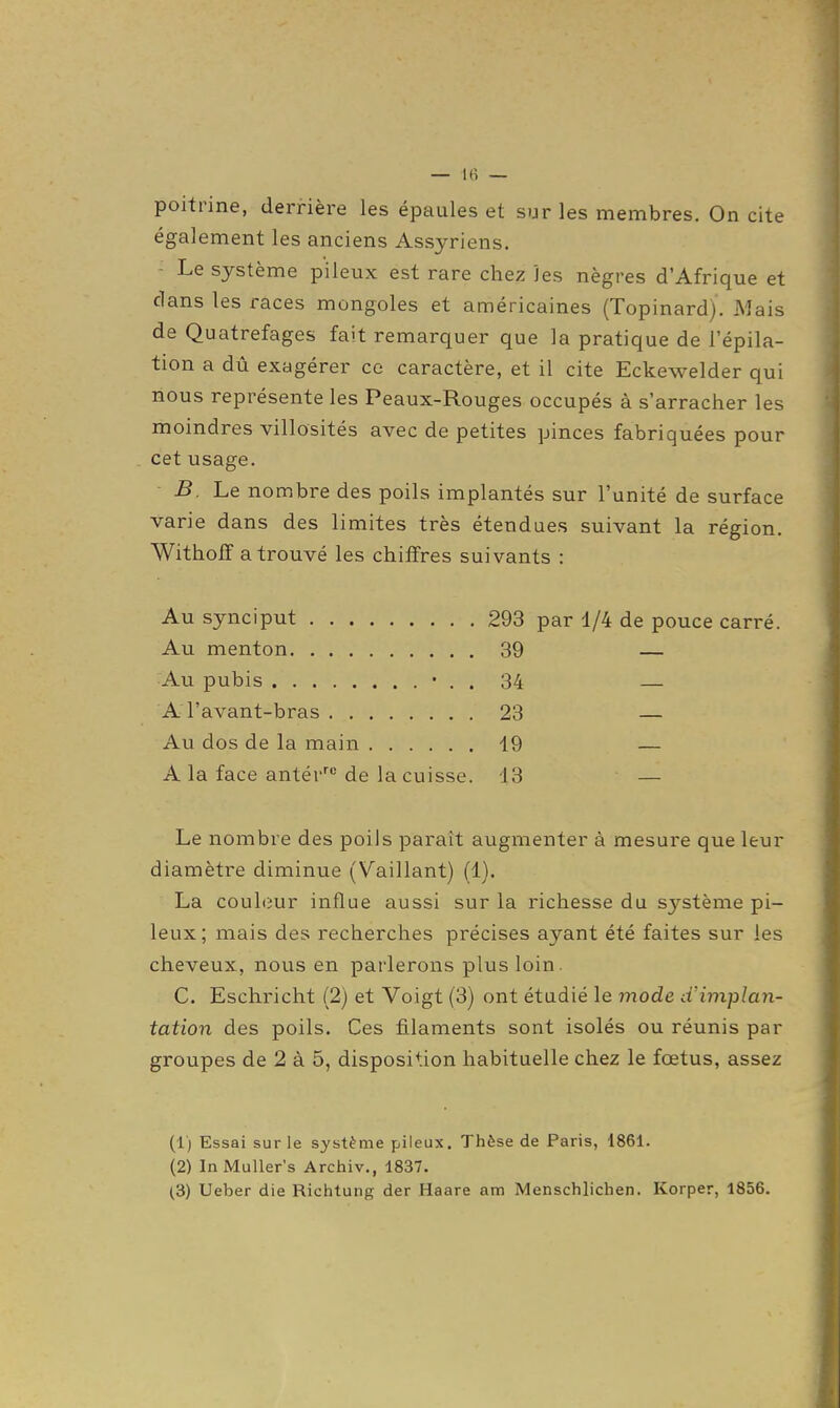 poitrine, derrière les épaules et sur les membres. On cite également les anciens Assyriens. - Le système pileux est rare chez les nègres d'Afrique et dans les races mongoles et américaines (Topinard). Mais de Quatrefages fait remarquer que la pratique de l'épila- tion a dû exagérer ce caractère, et il cite Eckewelder qui nous représente les Peaux-Rouges occupés à s'arracher les moindres villosités avec de petites pinces fabriquées pour cet usage. B. Le nombre des poils implantés sur l'unité de surface varie dans des limites très étendues suivant la région. Witholï a trouvé les chiffres suivants : Au synciput 293 par 1/4 de pouce carré. Au menton 39 — Au pubis • . . 34 A l'avant-bras 23 — Au dos de la main 19 — A la face antér^''de la cuisse. 13 — Le nombre des poiJs parait augmenter à mesure que leur diamètre diminue (Vaillant) (1). La couleur influe aussi sur la richesse du système pi- leux; mais des recherches précises ayant été faites sur les cheveux, nous en parlerons plus loin. C. Eschricht (2) et Voigt (3) ont étudié le mode d'implan- tation des poils. Ces filaments sont isolés ou réunis par groupes de 2 à 5, disposition habituelle chez le fœtus, assez (1) Essai sur le système pileux. Thèse de Paris, 1861. (2) InMuUer's Arcliiv., 1837. (3) Ueber die Richtung der Haare am Menschlichen. Korper, 1856.