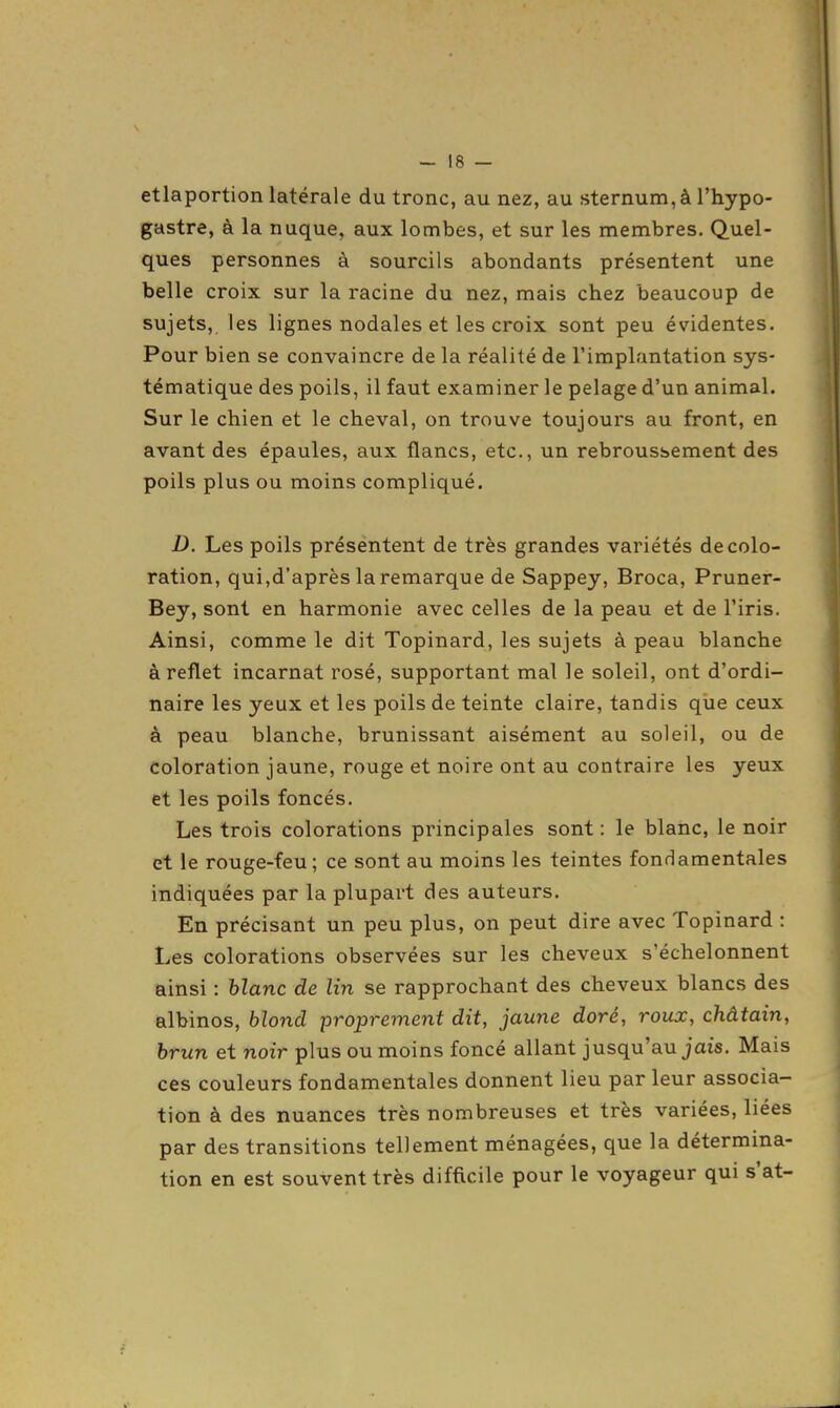 etiaportion latérale du tronc, au nez, au sternum, à l'hypo- gastre, à la nuque, aux lombes, et sur les membres. Quel- ques personnes à sourcils abondants présentent une belle croix sur la racine du nez, mais chez beaucoup de sujets, les lignes nodales et les croix sont peu évidentes. Pour bien se convaincre de la réalité de l'implantation sys- tématique des poils, il faut examiner le pelage d'un animal. Sur le chien et le cheval, on trouve toujours au front, en avant des épaules, aux flancs, etc., un rebroussement des poils plus ou moins compliqué. D. Les poils préséntent de très grandes variétés décolo- ration, qui,d'après la remarque de Sappey, Broca, Pruner- Bey, sont en harmonie avec celles de la peau et de l'iris. Ainsi, comme le dit Topinard, les sujets à peau blanche à reflet incarnat rosé, supportant mal le soleil, ont d'ordi- naire les yeux et les poils de teinte claire, tandis que ceux à peau blanche, brunissant aisément au soleil, ou de coloration jaune, rouge et noire ont au contraire les yeux et les poils foncés. Les trois colorations principales sont : le blanc, le noir et le rouge-feu; ce sont au moins les teintes fondamentales indiquées par la plupart des auteurs. En précisant un peu plus, on peut dire avec Topinard : Les colorations observées sur les cheveux s'échelonnent ainsi : hlanc de lin se rapprochant des cheveux blancs des albinos, blond -proprement dit, jaune doré, roux, châtain, brun et noir plus ou moins foncé allant jusqu'au jais. Mais ces couleurs fondamentales donnent lieu par leur associa- tion à des nuances très nombreuses et très variées, liées par des transitions tellement ménagées, que la détermina- tion en est souvent très difficile pour le voyageur qui s'at-