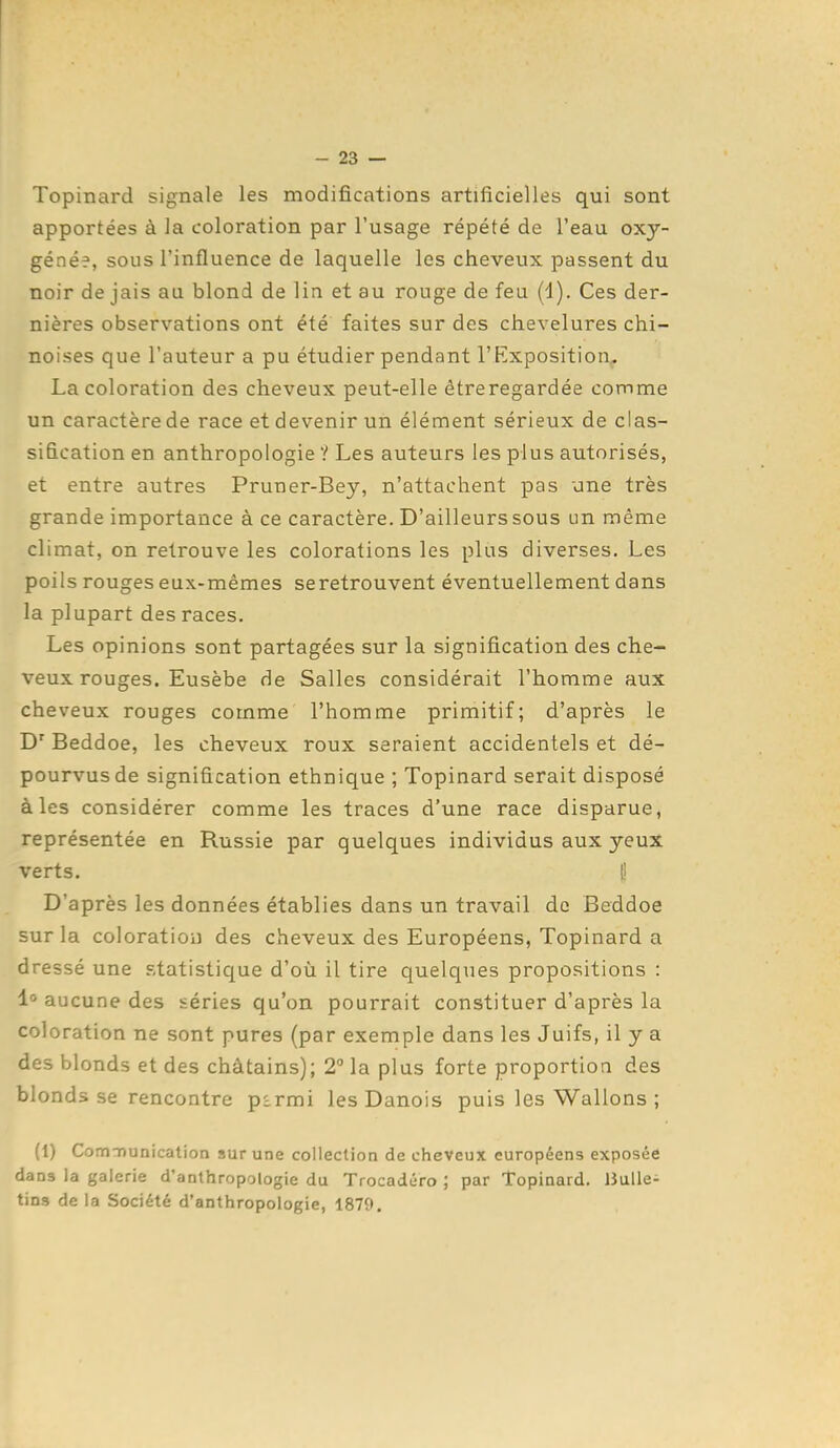 Topinard signale les modifications artificielles qui sont apportées à la coloration par l'usage répété de l'eau oxy- géné?, sous l'influence de laquelle les cheveux passent du noir de jais au blond de lin et au rouge de feu (d). Ces der- nières observations ont été faites sur des chevelures chi- noises que l'auteur a pu étudier pendant l'Exposition. La coloration des cheveux peut-elle êtreregardée comme un caractère de race et devenir un élément sérieux de clas- sification en anthropologie ? Les auteurs les plus autorisés, et entre autres Pruner-Bey, n'attachent pas une très grande importance à ce caractère. D'ailleurs sous un même climat, on retrouve les colorations les plus diverses. Les poils rouges eux-mêmes seretrouvent éventuellement dans la plupart des races. Les opinions sont partagées sur la signification des che- veux rouges. Eusèbe de Salles considérait l'homme aux cheveux rouges comme l'homme primitif; d'après le D' Beddoe, les cheveux roux seraient accidentels et dé- pourvus de signification ethnique ; Topinard serait disposé à les considérer comme les traces d'une race disparue, représentée en Russie par quelques individus aux yeux verts. fi D'après les données établies dans un travail de Beddoe sur la coloration des cheveux des Européens, Topinard a dressé une statistique d'où il tire quelques propositions : 1° aucune des séries qu'on pourrait constituer d'après la coloration ne sont pures (par exemple dans les Juifs, il y a des blonds et des châtains); 2° la plus forte proportion des blonds se rencontre p^rmi les Danois puis les Wallons ; (1) ComnDunication sur une collection de cheveux européens exposée dans la galerie d'anthropologie du Trocadéro ; par Topinard. IJuUe- tins de la Société d'anthropologie, 1879.