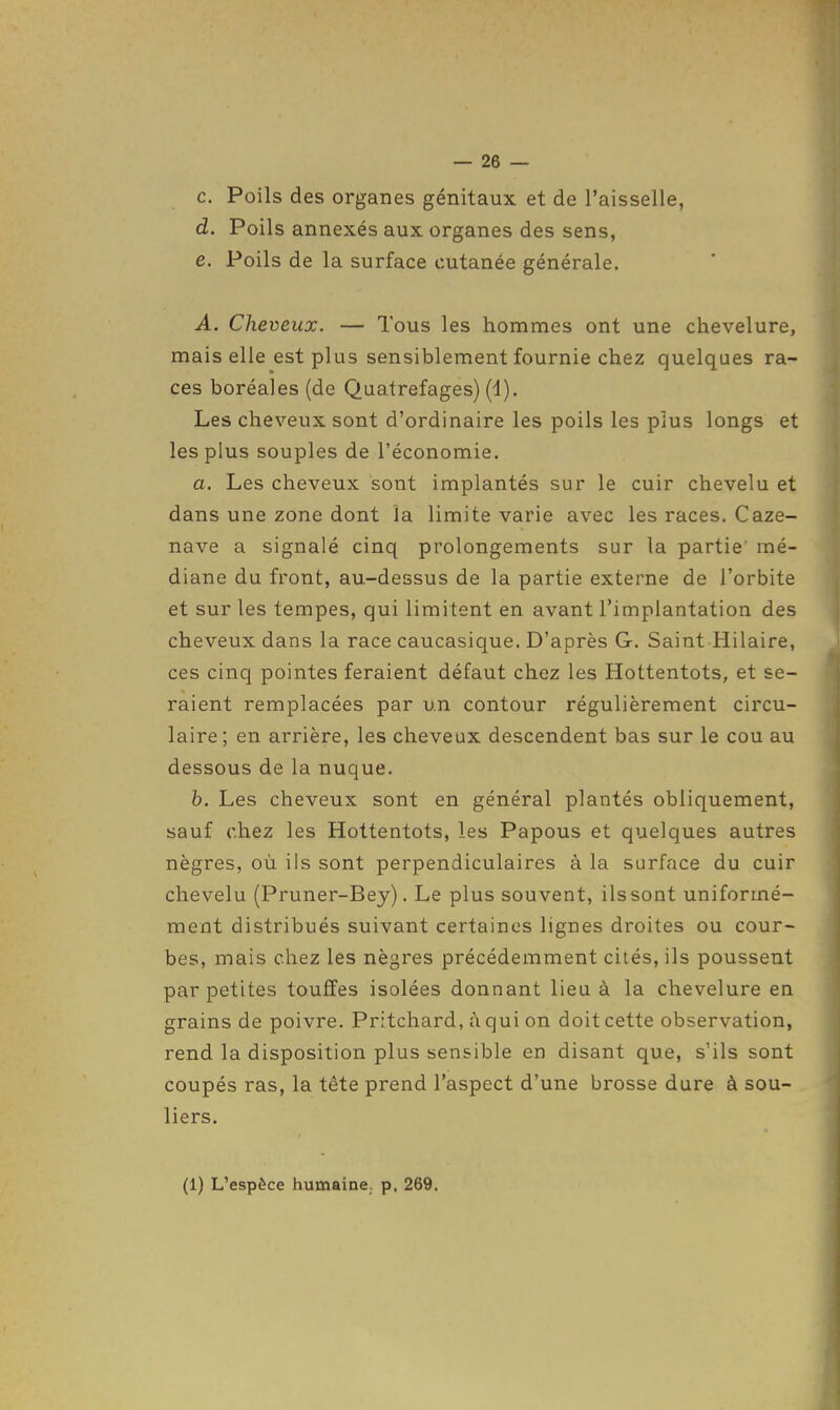 c. Poils des organes génitaux et de l'aisselle, d. Poils annexés aux organes des sens, e. Poils de la surface cutanée générale. A. Cheveux. — Tous les hommes ont une chevelure, mais elle est plus sensiblement fournie chez quelques ra- ces boréales (de Quatrefages) (1). Les cheveux sont d'ordinaire les poils les plus longs et les plus souples de l'économie. a. Les cheveux sont implantés sur le cuir chevelu et dans une zone dont la limite varie avec les races. Caze- nave a signalé cinq prolongements sur la partie mé- diane du front, au-dessus de la partie externe de l'orbite et sur les tempes, qui limitent en avant l'implantation des cheveux dans la race caucasique. D'après G. Saint Hilaire, ces cinq pointes feraient défaut chez les Hottentots, et se- raient remplacées par un contour régulièrement circu- laire; en arrière, les cheveux descendent bas sur le cou au dessous de la nuque. h. Les cheveux sont en général plantés obliquement, sauf chez les Hottentots, les Papous et quelques autres nègres, où ils sont perpendiculaires à la surface du cuir chevelu (Pruner-Bey). Le plus souvent, ils sont uniformé- ment distribués suivant certaines lignes droites ou cour- bes, mais chez les nègres précédemment cités, ils poussent par petites touffes isolées donnant lieu à la chevelure en grains de poivre. Pritchard, àqui on doit cette observation, rend la disposition plus sensible en disant que, s'ils sont coupés ras, la tête prend l'aspect d'une brosse dure à sou- liers. (1) L'espèce humaine, p, 269.