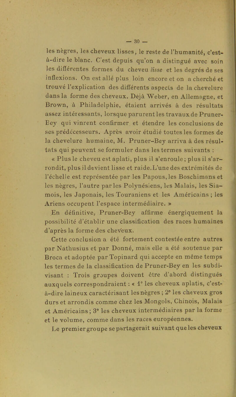 — so- les nègres, les cheveux lisses, le reste de l'humanité, c'est- à-dire le blanc. C'est depuis qu'on a distingué avec soin les différentes formes du cheveu/isse et les degrés de ses inflexions. On est allé plus loin encore et on a cherché et trouvé l'explication des différents aspects de la chevelure dans la forme des cheveux. Déjà Weber, en Allemagne, et Brown, à Philadelphie, étaient arrivés à des résultats assez intéressants, lorsque parurent les travaux de Pruner- Bey qui vinrent confirmer et étendre les conclusions de ses prédécesseurs. Après avoir étudié toutes les formes de la chevelure humaine, M, Pruner-Bey arriva à des résul- tats qui peuvent se formuler dans les termes siiivants : « Plus le cheveu est aplati, plus il s'enroule ; plus il s'ar- rondit, plus il devient lisse et raide.L'une des extrémités de l'échelle est représentée par les Papous,les Boschimans et les nègres, l'autre parles Polynésiens, les Malais, les Sia- mois, les Japonais, les Touraniens et les Américains ; les Ariens occupent l'espace intermédiaire. » En définitive, Pruner-Bey affirme énergiquement la possibilité d'établir une classification des races humaines d'après la forme des cheveux. Cette conclusion a été fortement contestée entre autres par Nathusius et par Donné, mais elle a été soutenue par Broca et adoptée par Topinard qui accepte en même temps les termes de la classification de Pruner-Bey en les subdi- visant : Trois groupes doivent être d'abord distingués auxquels correspondraient : « 1° les cheveux aplatis, c'est- à-dire laineux caractérisant les nègres ; 2° les cheveux gros durs et arrondis comme chez les Mongols, Chinois, Malais et Américains ; 3° les cheveux intermédiaires par la forme et le volume, comme dans les races européennes. Le premiergroupe se partagerait suivant que les cheveux