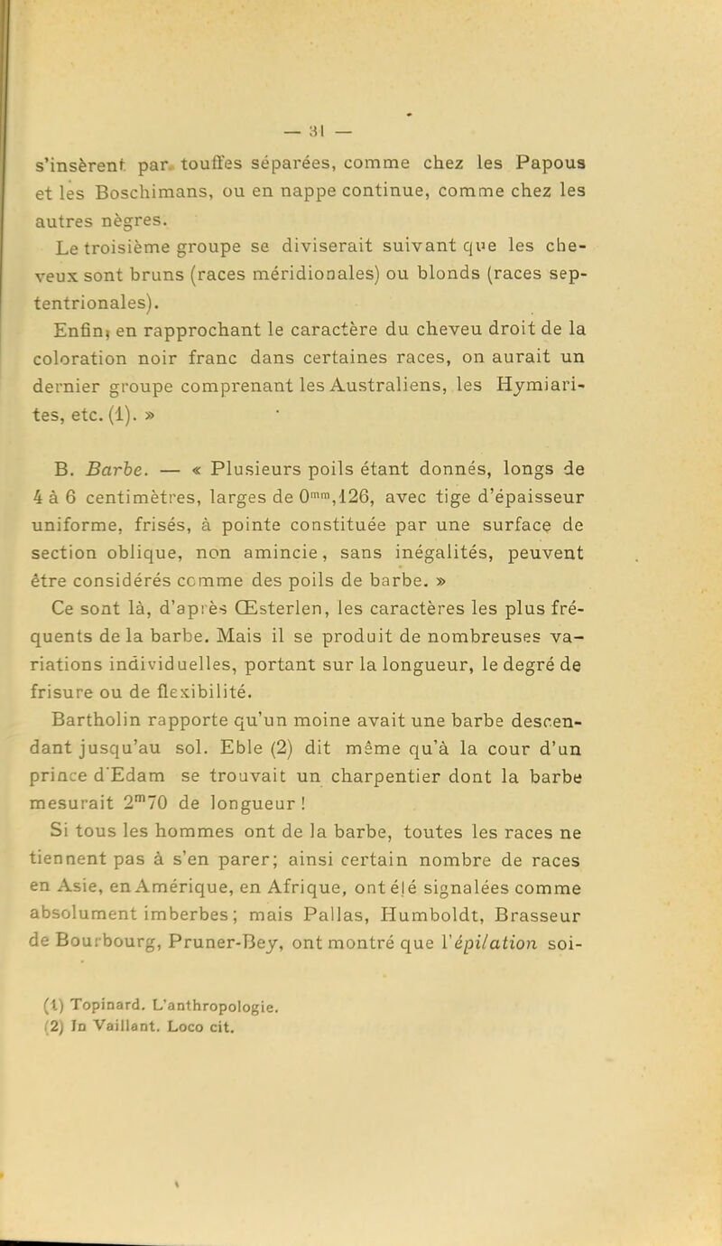 s'insèrenf. par touffes séparées, comme chez les Papous et les Boschimans, ou en nappe continue, comme chez les autres nègres. Le troisième groupe se diviserait suivant que les che- veux sont bruns (races méridionales) ou blonds (races sep- tentrionales). Enfin} en rapprochant le caractère du cheveu droit de la coloration noir franc dans certaines races, on aurait un dernier groupe comprenant les Australiens, les Hymiari- tes, etc. (1). » B. Barbe. — « Plusieurs poils étant donnés, longs de 4à 6 centimètres, larges de 0'',126, avec tige d'épaisseur uniforme, frisés, à pointe constituée par une surface de section oblique, non amincie, sans inégalités, peuvent être considérés comme des poils de barbe, » Ce sont là, d'après Œsterlen, les caractères les plus fré- quents de la barbe. Mais il se produit de nombreuses va- riations individuelles, portant sur la longueur, le degré de frisure ou de flexibilité. Bartholin rapporte qu'un moine avait une barbe descen- dant jusqu'au sol. Eble (2) dit même qu'à la cour d'un prince d'Edam se trouvait un charpentier dont la barbe mesurait 2'70 de longueur ! Si tous les hommes ont de la barbe, toutes les races ne tiennent pas à s'en parer; ainsi certain nombre de races en Asie, en Amérique, en Afrique, ont élé signalées comme absolument imberbes ; mais Pallas, Humboldt, Brasseur de Bourbourg, Pruner-Bey, ont montré que ïépiiation soi- (t) Topinard. L'anthropologie. (2) In Vaillant. Loco cit.