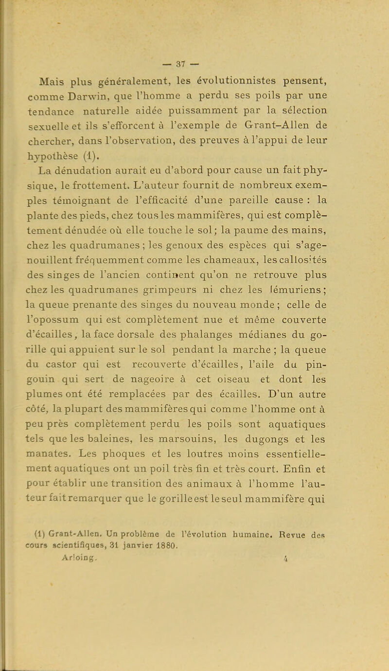 Mais plus généralement, les évolutionnistes pensent, comme Darwin, que l'homme a perdu ses poils par une tendance naturelle aidée puissamment par la sélection sexuelle et ils s'efforcent à l'exemple de Grant-Allen de chercher, dans l'observation, des preuves à l'appui de lexir hypothèse (1). La dénudation aurait eu d'abord pour cause un fait phy- sique, le frottement» L'auteur fournit de nombreux exem- ples témoignant de l'efficacité d'une pareille cause : la plante des pieds, chez tous les mammifères, qui est complè- tement dénudée où elle touche le sol; la paume des mains, chez les quadrumanes ; les genoux des espèces qui s'age- nouillent fréquemment comme les chameaux, les callosités des singes de l'ancien continent qu'on ne retrouve plus chez les quadrumanes grimpeurs ni chez les lémuriens; la queue prenante des singes du nouveau monde ; celle de l'opossum qui est complètement nue et même couverte d'écaillés, la face dorsale des phalanges médianes du go- rille qui appuient sur le sol pendant la marche ; la queue du castor qui est recouverte d'écaillés, l'aile du pin- gouin qui sert de nageoire à cet oiseau et dont les plumes ont été remplacées par des écailles. D'un autre côté, la plupart des mammifères qui comme l'homme ont à peu près complètement perdu les poils sont aquatiques tels que les baleines, les marsouins, les dugongs et les manates. Les phoques et les loutres inoins essentielle- ment aquatiques ont un poil très fin et très court. Enfin et pour établir une transition des animaux à l'homme l'au- teur fait remarquer que le gorilleest le seul mammifère qui (1) Grant-Allen. Un problème de l'évolution humaine. Revue des cours scientifiques, 31 janvier 1880. Ar!oing. 4