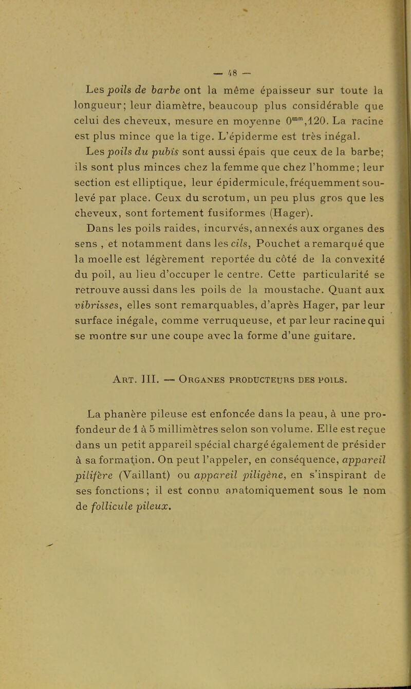 — /,8 — Les poils de barbe ont la même épaisseur sur toute la longueur; leur diamètre, beaucoup plus considérable que celui des cheveux, mesure en moyenne 0,120. La racine est plus mince que la tige. L'épiderme est très inégal. hes poils du puhis sont aussi épais que ceux de la barbe; ils sont plus minces chez la femme que chez l'homme ; leur section est elliptique, leur épidermicule, fréquemment sou- levé par place. Ceux du scrotum, un peu plus gros que les cheveux, sont fortement fusiformes (Hager). Dans les poils raides, incurvés, annexés aux organes des sens , et notamment dans les ciZs, Pouchet aremarquéque la moelle est légèrement reportée du côté de la convexité du poil, au lieu d'occuper le centre. Cette particularité se retrouve aussi dans les poils de la moustache. Quant aux vihrisses, elles sont remarquables, d'après Hager, par leur surface inégale, comme verruqueuse, et parleur racine qui se montre sur une coupe avec la forme d'une guitare. Art. III. — Organes producteurs des poils. La phanère pileuse est enfoncée dans la peau, à une pro- fondeur de 1 à 5 millimètres selon son volume. Elle est reçue dans un petit appareil spécial chargé également de présider à sa formation. On peut l'appeler, en conséquence, appareil piiifère (Vaillant) ou appareil piligène, en s'inspirant de ses fonctions ; il est connii anatomiquement sous le nom de follicule pileux.