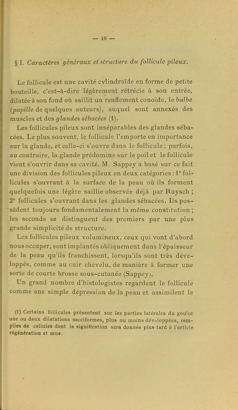 § I. Caractères généraux et structure du follicule pileux. Le follicule est une cavité cylindroïde en forme de petite bouteille, c'est-à-dire légèrement rétrécie à son entrée, dilatée à son fond où saillit un renflement conoïde, le hulhe (papille de quelques auteurs), auquel sont annexés des muscles et des glandes sébacées (1). Les follicules pileux sont inséparables des glandes séba- cées. Le plus souvent, le follicule l'emporte en importance sur la glande, et celle-ci s'ouvre dans le follicule ; parfois, au contraire, la glande prédomine sur le poil et le follicule vient s'ouvrir dans sa cavité. M. Sappey a basé sur ce fait une division des follicules pileux en deux catégories : 1° fol- licules s'ouvrant à la surface de la peau où ils forment quelquefois une légère saillie observée déjà par Ruysch ; 2° follicules s'ouvrant dans les glandes sébacées. Ils pos- 'sèdent toujours fondamentalement la même constitution ; les seconds se distinguent des premiers par une plus grande simplicité de structure. Les follicules pileux volumineux, ceux qui vont d'abord nous occuper, sont implantés obliquement dans l'épaisseur de la peau qu'ils franchissent, lorsqu'ils sont très déve- loppés, comme au cuir chevelu, de manière à former une sorte de courte brosse sous-cutanée (Sappeyj. Un grand nombre d'histologistes regardent le follicule comme une simple dépression de la peau et assimilent le (1) Certains follicules présentent sur les parties latérales du goulot une ou deux dilatations sacciformes, plus ou moins développées, rem- plies de cellules dont la signification sera donnée plus tard à l'article régénération et mue.