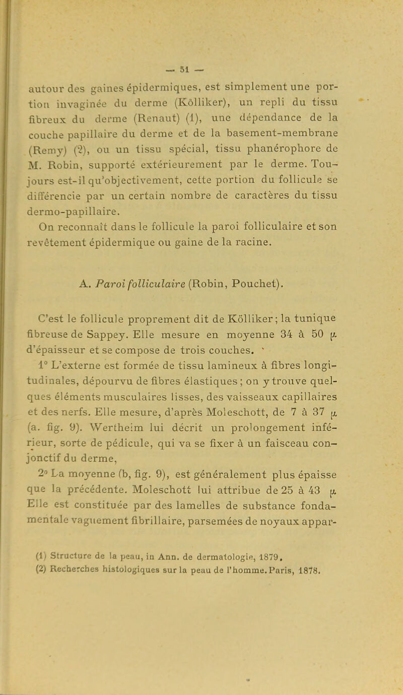 autour des gaines épidermiques, est simplement une por- tion invaginée du derme (Kôlliker), un repli du tissu fibreux du derme (Renaut) (1), une dépendance de la couche papillaire du derme et de la basement-membrane {Rem}^) (2), ou un tissu spécial, tissu phanérophore de M. Robin, supporté extérieurement par le derme. Tou- jours est-il qu'objectivement, cette portion du follicule se différencie par un certain noinbre de caractères du tissu dermo-papillaire. On reconnaît dans le follicule la paroi folliculaire et son revêtement épidermique ou gaine de la racine. A. Paroi folliculaire (Robin, Pouchet). C'est le follicule proprement dit de Kôlliker; la tunique fibreuse de Sappey. Elle mesure en moyenne 34 à 50 d'épaisseur et se compose de trois couches. ' 1° L'externe est formée de tissu lamineux à fibres longi- tudinales, dépourvu de fibres élastiques; on y trouve quel- ques éléments musculaires lisses, des vaisseaux capillaires et des nerfs. Elle mesure, d'après Moleschott, de 7 à 37 (a. fig. 9). VVertheim lui décrit un prolongement infé- rieur, sorte de pédicule, qui va se fixer à un faisceau con- jonctif du derme, La moyenne (b, fig. 9), est généralement plus épaisse que la précédente. Moleschott lui attribue de 25 à 43 {a Elle est constituée par des lamelles de substance fonda- mentale vaguement fibrillaire, parsemées de noyaux appar- (1) Structure de la peau, iu Ann. de dermatologie, 1879. (2) Recherches histologiques sur la peau de l'homme. Paris, 1878.