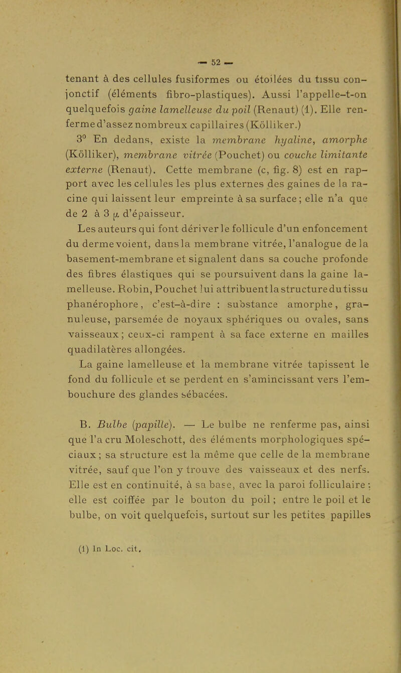 tenant à des cellules fusiformes ou étoilées du tissu con- jonctif (éléments fibro-plastiques). Aussi l'appelle-t-on quelquefois gaine lamelleuse du poil (Renaut) (1). Elle ren- ferme d'assez nombreux capillaires (KôUiker.) 3° En dedans, existe la membrane hyaline, amorphe (Kôlliker), membrane vitrée (Pouchet) ou couche limitante externe (Renaut). Cette membrane (c, fig. 8) est en rap- port avec les cellules les plus externes des gaines de la ra- cine qui laissent leur empreinte à sa surface ; elle n'a que de 2 à 3 [A d'épaisseur. Les auteurs qui font dériver le follicule d'un enfoncement du derme voient, dansla membrane vitrée, l'analogue de la basement-membrane et signalent dans sa couche profonde des fibres élastiques qui se poursuivent dans la gaine la- melleuse. Robin, Pouchet lui attribuentlastructuredutissu phanérophore, c'est-à-dire : substance amorphe, gra- nuleuse, parsemée de noyaux sphériques ou ovales, sans vaisseaux; ceux-ci rampent à sa face externe en mailles quadilatères allongées. La gaine lamelleuse et la membrane vitrée tapissent le fond du follicule et se perdent en s'amincissant vers l'em- bouchure des glandes sébacées. B. Bulbe (papille). — Le bulbe ne renferme pas, ainsi que l'a cru Moleschott, des éléments morphologiques spé- ciaux; sa structure est la même que celle de la membrane vitrée, sauf que l'on y trouve des vaisseaux et des nerfs. Elle est en continuité, à sa base, avec la paroi folliculaire : elle est coiffée par le bouton du poil; entre le poil et le bulbe, on voit quelquefois, surtout sur les petites papilles