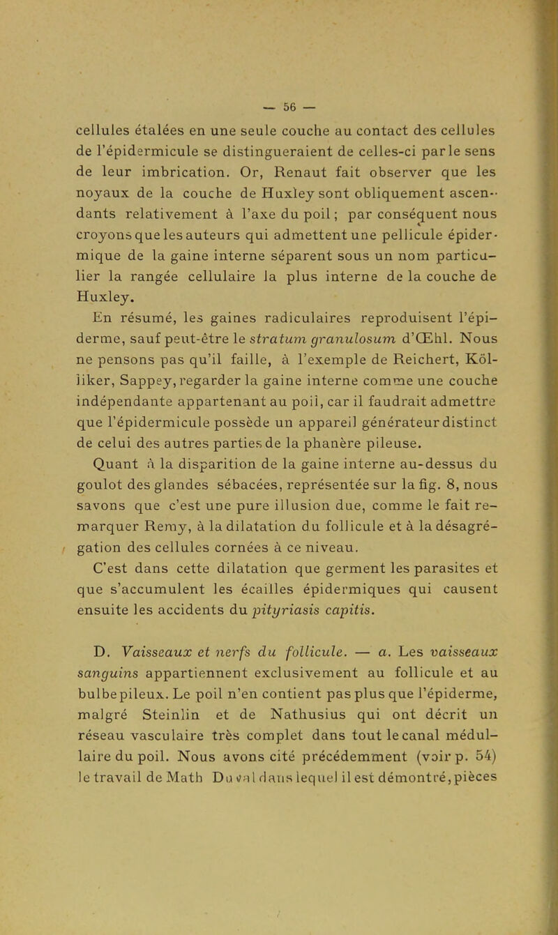 cellules étalées en une seule couche au contact des cellules de l'épidermicule se distingueraient de celles-ci parle sens de leur imbrication. Or, Renaut fait observer que les noyaux de la couche de Huxley sont obliquement ascen- dants relativement à l'axe du poil ; par conséquent nous croyons que les auteurs qui admettent une pellicule épider- mique de la gaine interne séparent sous un nom particu- lier la rangée cellulaire la plus interne de la couche de Huxley. En résumé, les gaines radiculaires reproduisent l'épi- derme, sauf peut-être le stratum granulosum d'Œhl. Nous ne pensons pas qu'il faille, à l'exemple de Reichert, Kôl- liker, Sappey, regarder la gaine interne comme une couche indépendante appartenant au poil, car il faudrait admettre que l'épidermicule possède un appareil générateur distinct de celui des autres parties de la phanère pileuse. Quant à la disparition de la gaine interne au-dessus du goulot des glandes sébacées, représentée sur la fig. 8, nous savons que c'est une pure illusion due, comme le fait re- marquer Remy, à la dilatation du follicule et à la désagré- gation des cellules cornées à ce niveau. C'est dans cette dilatation que germent les parasites et que s'accumulent les écailles épidermiques qui causent ensuite les accidents d\i pityriasis capitis. D. Vaisseaux et nerfs du follicule. — a. Les vaisseaux sanguins appartiennent exclusivement au follicule et au bulbepileux. Le poil n'en contient pas plus que l'épiderme, malgré Steinlin et de Nathusius qui ont décrit un réseau vasculaire très complet dans tout le canal médul- laire du poil. Nous avons cité précédemment (voir p. 54) le travail de Math Du cal dans lequel il est démontré,pièces