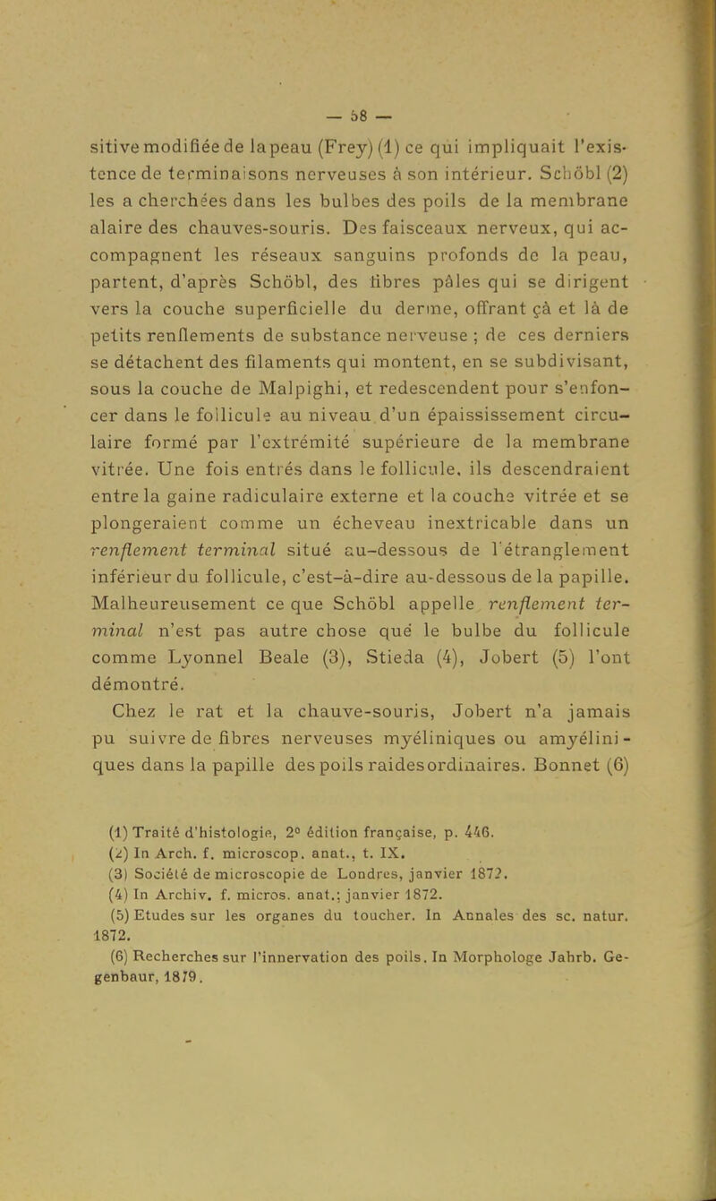 sitive modifiée de la peau (Frey) (1) ce qui impliquait l'exis- tence de terminaisons nerveuses à son intérieur, SchÔbl (2) les a cherchées dans les bulbes des poils de la membrane alaire des chauves-souris. Des faisceaux nerveux, qui ac- compagnent les réseaux sanguins profonds de la peau, partent, d'après Schôbl, des libres pâles qui se dirigent vers la couche superficielle du derme, offrant çà et là de petits renflements de substance nerveuse ; de ces derniers se détachent des filaments qui montent, en se subdivisant, sous la couche de Malpighi, et redescendent pour s'enfon- cer dans le follicule au niveau d'un épaississement circu- laire formé par l'extrémité supérieure de la membrane vitrée. Une fois entrés dans le follicule, ils descendraient entre la gaine radiculaire externe et la couche vitrée et se plongeraient comme un écheveau inextricable dans un renflement terminal situé au-dessous de l'étranglement inférieur du follicule, c'est-à-dire au-dessous de la papille. Malheureusement ce que Schôbl appelle renflement ter- minal n'est pas autre chose que le bulbe du follicule comme Lyonnel Beale (3), vStieda (4), Jobert (5) l'ont démontré. Chez le rat et la chauve-souris, Jobert n'a jamais pu suivre de fibres nerveuses myéliniques ou amyélini- ques dans la papille des poils raidesordiaaires. Bonnet (6) (1) Traité d'histologie, 2° édition française, p. 446. (2) In Arch. f. microscop. anat., t. IX. (3) Société de microscopie de Londres, janvier 1872. (4) In Archiv. f. micros, anat.; janvier 1872. (5) Etudes sur les organes du toucher. In Annales des se. natur. 1872. (6) Recherches sur l'innervation des poils. In Morphologe Jahrb. Ge- genbaur, 1879.