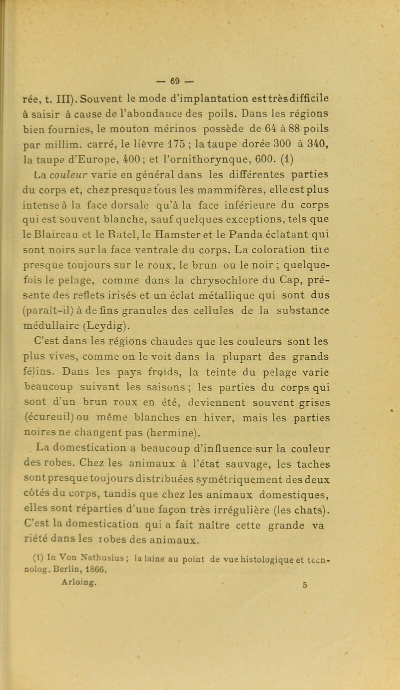 rée, t. III). Souvent le mode d'implantation est très difficile à saisir à cause de l'abondauce des poils. Dans les régions bien fournies, le mouton mérinos possède de 64 à 88 poils par millim. carré, le lièvre 175 ; la taupe dorée 300 à 340, la taupe d'Europe, 400; et l'ornithorynque, 600. (1) La couleur varie en général dans les différentes parties du corps et, chez presque tous les mammifères, elle est plus intense à la face dorsale qu'à la face inférieure du corps qui est souvent blanche, sauf quelques exceptions, tels que le Blaireau et le Ratel, le Hamster et le Panda éclatant qui sont noirs sur la face ventrale du corps. La coloration tiie presque toujours sur le roux, le brun ou le noir ; quelque- fois le pelage, comme dans la chrysochlore du Cap, pré- sente des reflets irisés et un éclat métallique qui sont dus (paraît-il) à de fins granules des cellules de la substance médullaire (Leydig). C'est dans les régions chaudes que les couleurs sont les plus vives, comme on le voit dans la plupart des grands félins. Dans les pays frpids, la teinte du pelage varie beaucoup suivant les saisons ; les parties du corps qui sont d'un brun roux en été, deviennent souvent grises (écureuil) ou même blanches en hiver, mais les parties noires ne changent pas (hermine). . La domestication a beaucoup d'influence sur la couleur des robes. Chez les animaux à l'état sauvage, les taches sont presque toujours distribuées symétriquement des deux côtés du corps, tandis que chez les animaux domestiques, elles sont réparties d'une façon très irrégulière (les chats). C'est la domestication qui a fait naître cette grande va riété dans les robes des animaux. (1) !□ Von Nathusius; la laine au point de vue histologique et tccti- nolog. Berlin, 1866. Arloing. . 5