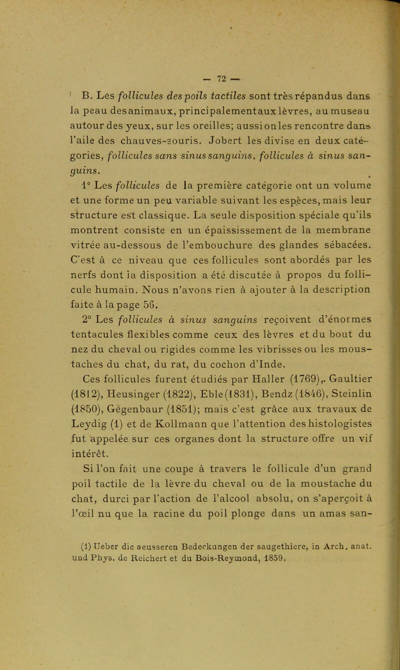 ' B. Les follicules des poils tactiles sont très répandus dans la peau desanimaux, principalementauxlèvres, au museau autour des yeux, sur les oreilles; aussi on les rencontre dan» l'aile des chauves-souris. Jobert les divise en deux caté- gories, follicules sans sinus sanguins, follicules à sinus san- guins. 1° Les follicules de la première catégorie ont un volume et une forme un peu variable suivant les espèces, mais leur structure est classique. La seule disposition spéciale qu'ils montrent consiste en un épaississement de la membrane vitrée au-dessous de l'embouchure des glandes sébacées. C'est à ce niveau que ces follicules sont abordés par les nerfs dont ia disposition a été discutée à propos du folli- cule humain. Nous n'avons rien à ajouter à la description faite à la page 56. 2° Les follicules à sinus sanguins reçoivent d'énormes tentacules flexibles comme ceux des lèvres et du bout du nez du cheval ou rigides comme les vibrissesou les mous- taches du chat, du rat, du cochon d'Inde. Ces follicules furent étudiés par Haller (1769),. Gaultier (1812), Heusinger (1822), Eble(1831), Bendz(i&46), Sieinlin (1850), Gegenbaur (1851); mais c'est grâce aux travaux de Leydig (1) et de KoUmann que l'attention des histologistes fut appelée sur ces organes dont la structure offre un vif intérêt. Si l'on fait une coupe à travers le follicule d'un grand poil tactile de la lèvre du cheval ou de la moustache du chat, durci par l'action de l'alcool absolu, on s'aperçoit à l'œil nu que la racine du poil plonge dans un amas san- (1) IJeber die aeusserea Bedeckangen der saugethiere, in Arch. anat. UDd Phys. de Reictiert et du Bois-Raymond, 1859.