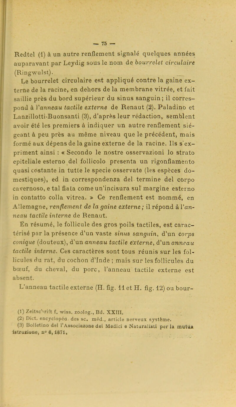 Redtel (1) à un autre renflement signalé quelques années auparavant par Leydig sous le nom de bourrelet circulaire (Ringwulst). Le bourrelet circulaire est appliqué contrôla gaine ex- terne de la racine, en dehors de la membrane vitrée, et fait saillie près du bord supérieur du sinus sanguin ; il corres- pond à Vanneau tactile externe de Renaut (2). Paladino et Lanzillotti-Buonsanti (3), d'après leur rédaction, semblent avoir été les premiers à indiquer un autre renflement sié- geant à peu près au même niveau que le précédent, mais formé aux dépens de la gaine externe de la racine. Ils s'ex- priment ainsi : « Secondo le nostre osservazioni lo strato epiteliale esterno del follicolo présenta un rigonfiamento quasi costante in tutte le specie osservate (les espèces do- mestiques), ed in correspondenza del termine del corpo cavernoso, e tal fiata comeun'incisura su! margine esterno in contatto colla vitrea. » Ce renflement est nommé, en Allemagne, renflement de la gaine externe; il répond à Van- neau tactile interne de Renaut. En résumé, le follicule des gros poils tactiles, est carac- térisé pâr la présence d'un vaste sinus sanguin, d'un corps conique (douteux), d'un anneau tactile externe, à'wnanneau tactile interne. Ces caractères sont tous réunis sur les fol- licules du rat, du cochon d'Inde ; mais sur les follicules du bœuf, du cheval, du porc, Vanneau tactile externe est absent. L'anneau tactile externe (H. fig. 11 et H. fig. 12) ou bour- (1) Zeitsc'-irift f. wiss. zoolog., Bd. XXTII. (2) Dict. encyclopcû des se. méd., article nerveux système. (3) Bolletino del l'Aasociagone dei Medici e Naturalisti perla muttt* istruziooe, q° 6,1871,