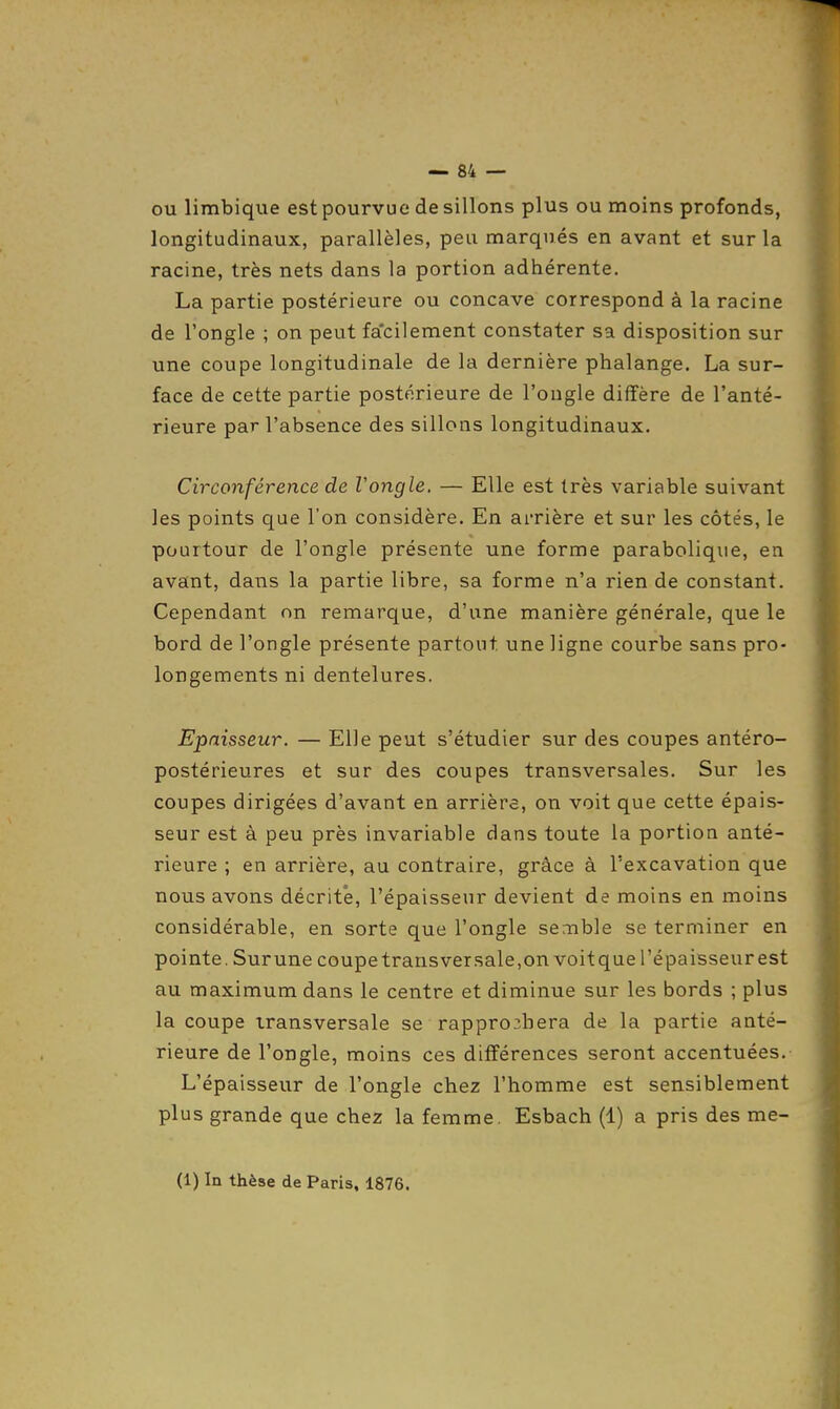 ou limbique est pourvue de sillons plus ou moins profonds, longitudinaux, parallèles, peu marqués en avant et sur la racine, très nets dans la portion adhérente. La partie postérieure ou concave correspond à la racine de l'ongle ; on peut fa'cilement constater sa disposition sur une coupe longitudinale de la dernière phalange. La sur- face de cette partie postérieure de l'ougle diffère de l'anté- rieure par l'absence des sillons longitudinaux. Circonférence de Vongle. — Elle est très variable suivant les points que l'on considère. En arrière et sur les côtés, le pourtour de l'ongle présente une forme parabolique, en avant, dans la partie libre, sa forme n'a rien de constant. Cependant nn remarque, d'une manière générale, que le bord de l'ongle présente partout une ligne courbe sans pro- longements ni dentelures. Epaisseur. — Elle peut s'étudier sur des coupes antéro- postérieures et sur des coupes transversales. Sur les coupes dirigées d'avant en arrière, on voit que cette épais- seur est à peu près invariable dans toute la portion anté- rieure ; en arrière, au contraire, grâce à l'excavation que nous avons décrite, l'épaisseur devient de moins en moins considérable, en sorte que l'ongle semble se terminer en pointe. Surune coupetransversale.onvoitque l'épaisseur est au maximum dans le centre et diminue sur les bords ; plus la coupe transversale se rappro3bera de la partie anté- rieure de l'ongle, moins ces différences seront accentuées. L'épaisseur de l'ongle chez l'homme est sensiblement plus grande que chez la femme. Esbach (1) a pris des me-