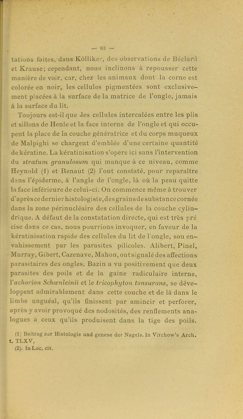 tations faites, dans Kôllike;', des observations de Béclard et Krause; cependant, nous inclinons à repousser cette manière de voir, car, chez les animaux dont la corne est colorée en noir, les cellules pigmentées sont exclusive- ment placées à la surface de la matrice de l'ongle, jamais à la surface du lit. Toujours est-il que «les cellules intercalées entre les plis et sillons de Henle et la face interne de l'ongle et qui occu- pent la place de la couche génératrice et du corps muqueux de Malpighi se chargent d'emblée d'une certaine quantité de kératine. Lakératinisation s'opère ici sans l'intervention du stratum granulosum qui manque à ce niveau, comme Heynold (1) et Renaut (2) l'ont constaté, pour reparaître dans l'épiderme, à l'angle de l'ongle, là où la peau quitte la face inférieure de celui-ci. On commence même à trouver d'après ce dernier histologiste, des grains de substance cornée dans la zone périnucléaire des cellules de la couche cylin- drique. A défaut de la constatation directe, qui est très pré cise daES ce cas, nous pourrions invocjuer, en faveur de la kératinisation rapide des cellules du lit de l'ongle, son en- vahissement par les parasites pilicoles. Alibert, Pinel, Murray, Gibert, Cazenave, Mahon, ont signalé des affections parasitaires des ongles. Bazin a vu positivement que deux parasites des poils et de la gaine radiculaire interne, Vachorion Schœnleinii et le tricophyton tonsurans, se déve- loppent admirablement dans cette couche et de là dans le limbe unguéal, qu'ils finissent par amincir et perforer, après y avoir provoqué des nodosités, des renflements ana- logues à ceux qu'ils produisent dans la tige des poils. (IJ Beitrag zar Histologie und genèse der NageU. In Vjrchow's Arch. t. TLXV. (2). In Loc. cit.