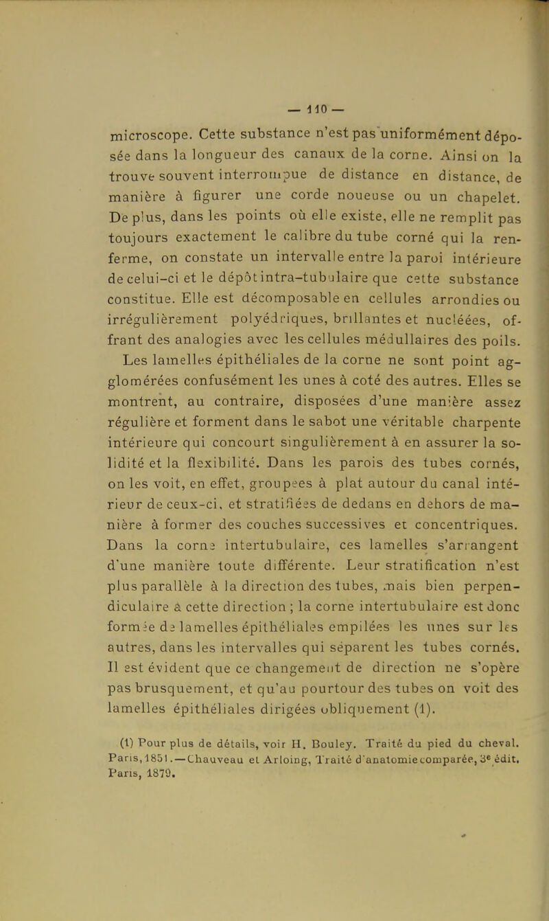 microscope. Cette substance n'est pas'uniformément dépo- sée dans la longueur des canaux de la corne. Ainsi on la trouve souvent interrompue de distance en distance, de manière à figurer une corde noueuse ou un chapelet. De plus, dans les points où elle existe, elle ne remplit pas toujours exactement le calibre du tube corné qui la ren- ferme, on constate un intervalle entre la paroi intérieure de celui-ci et le dépôt intra-tubulaire que celte substance constitue. Elle est décomposable en cellules arrondies ou irrégulièrement polyédriques, brillantes et nucléées, of- frant des analogies avec les cellules médullaires des poils. Les lamelles épithéliales de la corne ne sont point ag- glomérées confusément les unes à coté des autres. Elles se montrent, au contraire, disposées d'une manière assez régulière et forment dans le sabot une véritable charpente intérieure qui concourt singulièrement à en assurer la so- lidité et la flexibilité. Dans les parois des tubes cornés, on les voit, en effet, groupées à plat autour du canal inté- rieur de ceux-ci, et stratifiées de dedans en dehors de ma- nière à former des couches successives et concentriques. Dans la corna intertubulaire, ces lamelles s'arrangent d'une manière toute différente. Leur stratification n'est plus parallèle à la direction des tubes, mais bien perpen- diculaire â cette direction ; la corne intertubulaire est donc formie de lamelles épithéliales empilées les unes sur les autres, dans les intervalles qui séparent les tubes cornés. Il est évident que ce changement de direction ne s'opère pas brusquement, et qu'au pourtour des tubes on voit des lamelles épithéliales dirigées obliquement (1). (l) Pour plus de détails, voir H. Bouley. Traité du pied du cheval. PanSiIgSt. —Chauveau cl Arloing, Traité d'anatomiecomparée, 3^ édit. Pans, 1879.