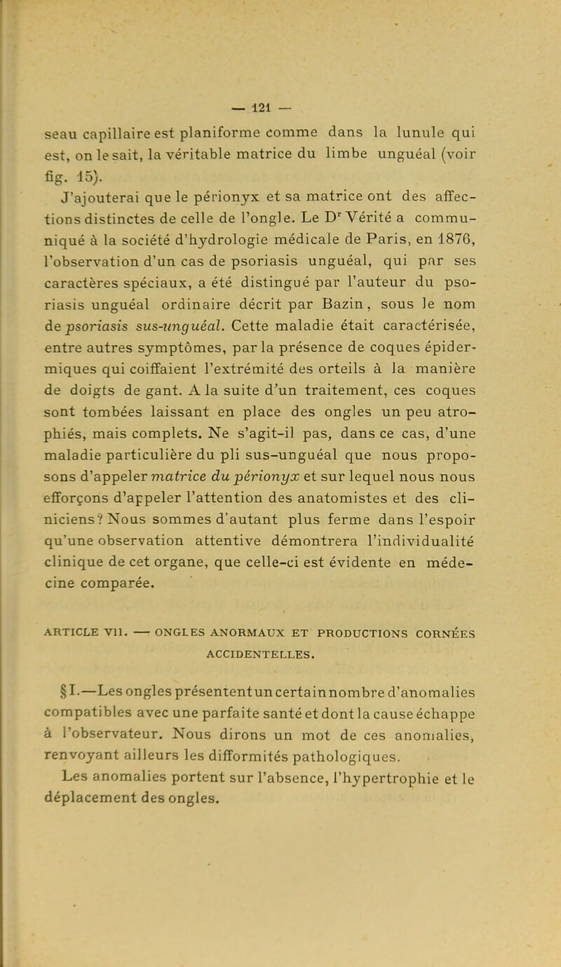 seau capillaire est planiforme comme dans la lunule qui est, on le sait, la véritable matrice du limbe unguéal (voir fig. 15). J'ajouterai que le périonyx et sa matrice ont des affec- tions distinctes de celle de l'ongle. Le D'Vérité a commu- niqué à la société d'hydrologie médicale de Paris, en 1876, l'observation d'un cas de psoriasis unguéal, qui par ses caractères spéciaux, a été distingué par l'auteur du pso- riasis unguéal ordinaire décrit par Bazin, sous le nom de psoriasis sus-zmguéal. Cette maladie était caractérisée, entre autres symptômes, parla présence de coques épider- miques qui coiffaient l'extrémité des orteils à la manière de doigts de gant. A la suite d'un traitement, ces coques sont tombées laissant en place des ongles un peu atro- phiés, mais complets. Ne s'agit-il pas, dans ce cas, d'une maladie particulière du pli sus-unguéal que nous propo- sons d'appeler mafrice du périonyx et sur lequel nous nous efforçons d'appeler l'attention des anatomistes et des cli- niciens? Nous sommes d'autant plus ferme dans l'espoir qu'une observation attentive démontrera l'individualité clinique de cet organe, que celle-ci est évidente en méde- cine comparée. ARTICLE vil. ONGLES ANORMAUX ET PRODUCTIONS CORNEES ACCIDENTELLES. § I-—Les ongles présententun certainnombre d'anomalies compatibles avec une parfaite santé et dont la cause échappe à l'observateur. Nous dirons un mot de ces anomalies, renvoyant ailleurs les difformités pathologiques. Les anomalies portent sur l'absence, l'hypertrophie et le déplacement des ongles.