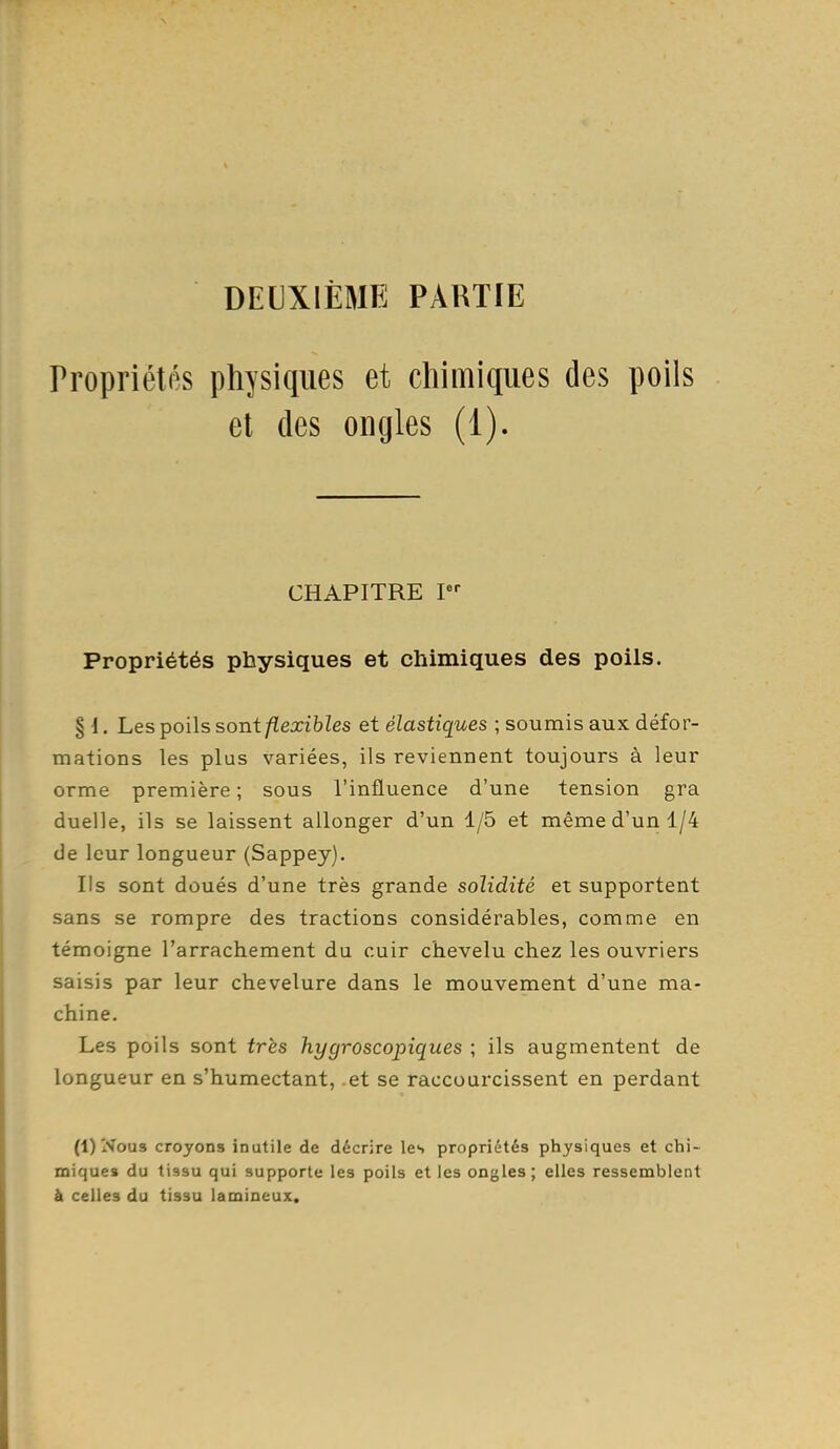 DEUXIÈME PARTIE Propriétés physiques et chimiques des poils el des ongles (1). CHAPITRE P- Propriétés physiques et chimiques des poils. §1. Les poils sont/ïexibZes et élastiques ; soumis aux défor- mations les plus variées, ils reviennent toujours à leur orme première ; sous l'influence d'une tension gra duelle, ils se laissent allonger d'un 1/5 et même d'un 1/4 de leur longueur (Sappey). Ils sont doués d'une très grande solidité et supportent sans se rompre des tractions considérables, comme en témoigne l'arrachement du cuir chevelu chez les ouvriers saisis par leur chevelure dans le mouvement d'une ma- chine. Les poils sont très hygroscopiques ; ils augmentent de longueur en s'humectant, et se raccourcissent en perdant (l)Nou3 croyons inutile de décrire les propriétés physiques et chi- miques du tiasu qui supporte les poils el les ongles ; elles ressemblent à celles du tissu lamineux.