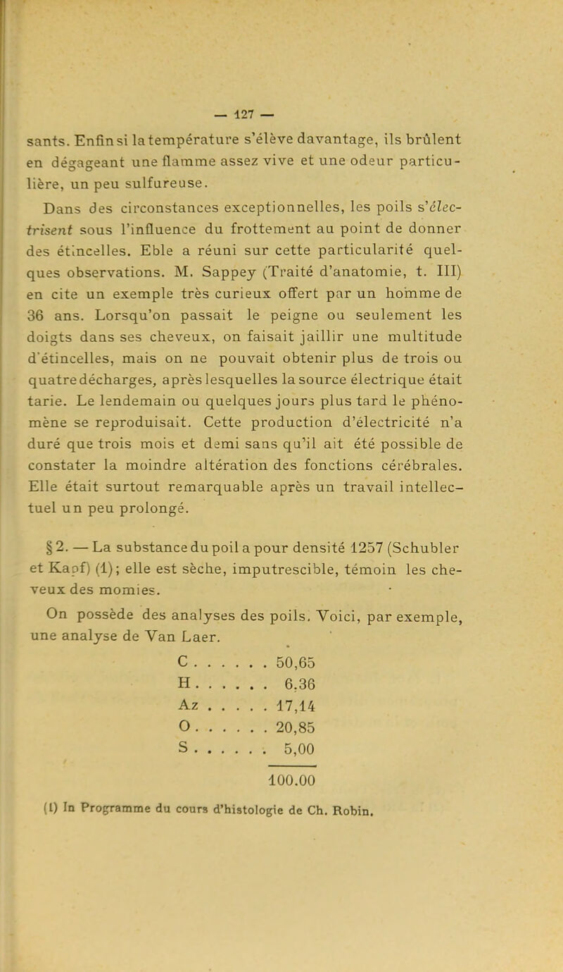sants. Enfin si la température s'élève davantage, ils brûlent en déo^aseant une flamme assez vive et une odeur particu- lière, un peu sulfureuse. Dans des circonstances exceptionnelles, les poils s'élec- trisent sous l'influence du frottement au point de donner des étincelles. Eble a réuni sur cette particularité quel- ques observations. M. Sappey (Traité d'anatomie, t. III) en cite un exemple très curieux offert par un hornme de 36 ans. Lorsqu'on passait le peigne ou seulement les doigts dans ses cheveux, on faisait jaillir une multitude d'étincelles, mais on ne pouvait obtenir plus de trois ou quatre décharges, après lesquelles la source électrique était tarie. Le lendemain ou quelques jours plus tard le phéno- mène se reproduisait. Cette production d'électricité n'a duré que trois mois et demi sans qu'il ait été possible de constater la moindre altération des fonctions cérébrales. Elle était surtout remarquable après un travail intellec- tuel un peu prolongé. § 2. — La substance du poil a pour densité 1257 (Schubler et Kapf) (1); elle est sèche, imputrescible, témoin les che- veux des momies. On possède des analyses des poils. Voici, par exemple, une analyse de Van Laer. C 50,65 H 6,36 Az 17,14 O 20,85 S 5,00 100.00 (l) In Programme du cours d'histologie de Ch. Robin.