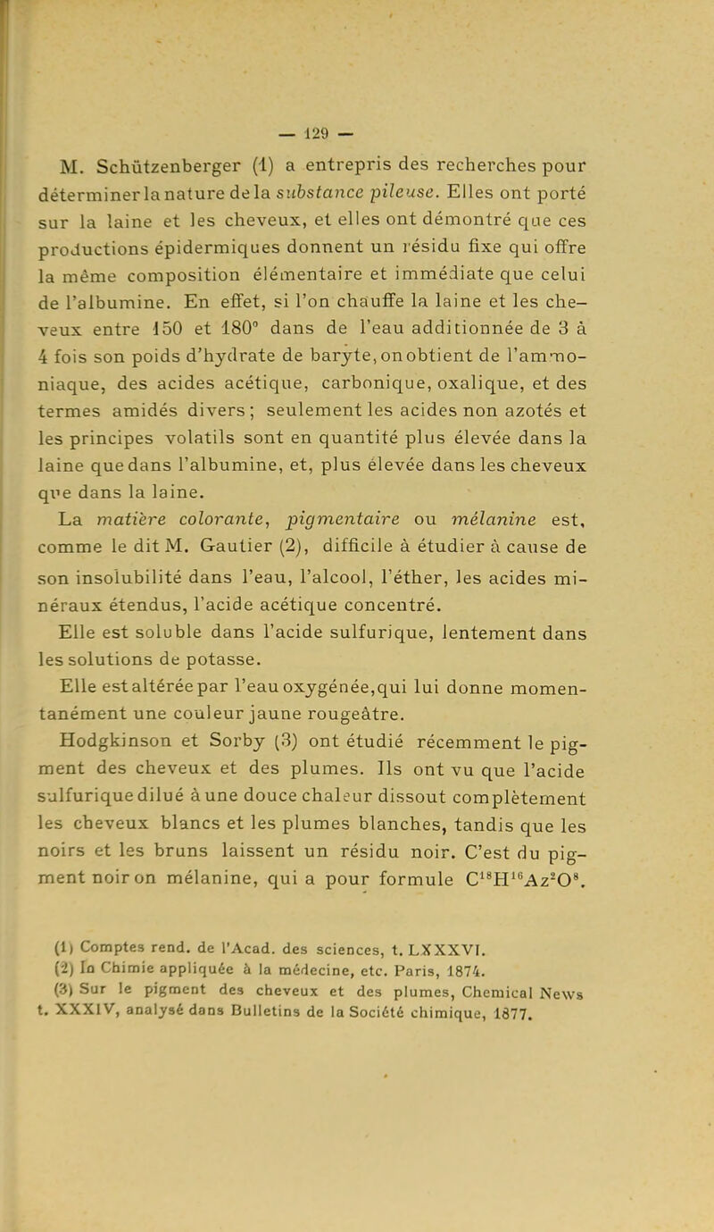 M. Schùtzenberger (1) a entrepris des recherches pour déterminer la nature delà substance pileuse. Elles ont porté sur la laine et les cheveux, et elles ont démontré que ces productions épidermiques donnent un résidu fixe qui offre la même composition élémentaire et immédiate que celui de l'albumine. En effet, si l'on chauffe la laine et les che- veux entre 150 et 180 dans de l'eau additionnée de 3 à 4 fois son poids d'hydrate de baryte, on obtient de l'ammo- niaque, des acides acétique, carbonique, oxalique, et des termes amidés divers; seulement les acides non azotés et les principes volatils sont en quantité plus élevée dans la laine que dans l'albumine, et, plus élevée dans les cheveux qiie dans la laine. La matière colorante, pigmentaire ou mélanine est, comme le dit M. Gautier (2), difficile à étudier à cause de son insolubilité dans l'eau, l'alcool, l'éther, les acides mi- néraux étendus, l'acide acétique concentré. Elle est soluble dans l'acide sulfurique, lentement dans les solutions de potasse. Elle est altérée par l'eau oxygénée,qui lui donne momen- tanément une couleur jaune rougeâtre. Hodgkinson et Sorby (3) ont étudié récemment le pig- ment des cheveux et des plumes. Ils ont vu que l'acide sulfurique dilué à une douce chaleur dissout complètement les cheveux blancs et les plumes blanches, tandis que les noirs et les bruns laissent un résidu noir. C'est du pig- ment noir on mélanine, quia pour formule O^W'Az^O^. (1) Comptes rend, de l'Acad. des sciences, t. LXXXVI. (2) lû Chimie appliquée à la médecine, etc. Paris, 1874. (3) Sur le pigment des cheveux et des plumes, Chemical News t. XXXIV, analysé dans Bulletins de la Société chimique, 1877.