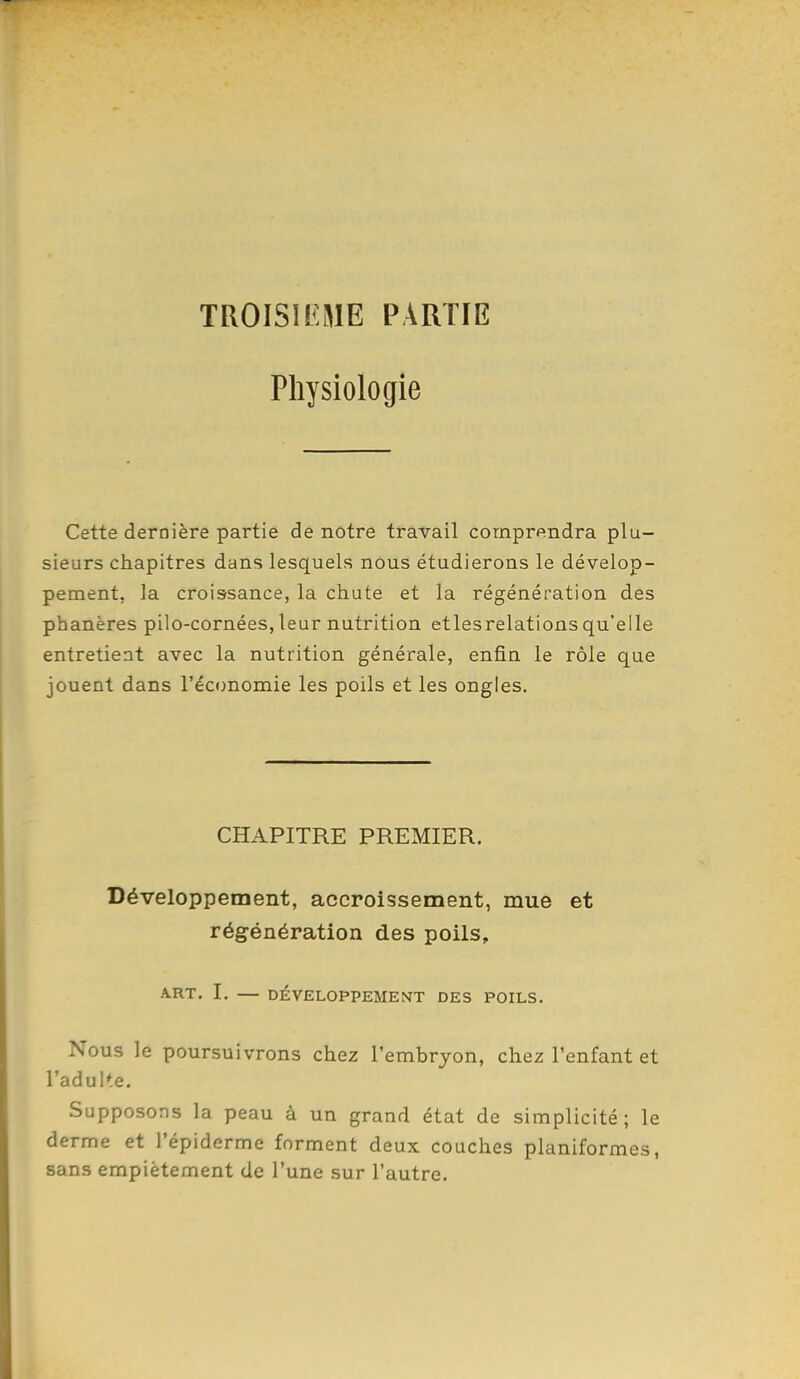 troisil:we partie Physiologie Cette dernière partie de notre travail comprendra plu- sieurs chapitres dans lesquels nous étudierons le dévelop- pement, la croissance, la chute et la régénération des phanères pilo-cornées,leur nutrition etlesrelations qu'elle entretient avec la nutrition générale, enfin le rôle que jouent dans l'économie les poils et les ongles. CHAPITRE PREMIER. Développement, accroissement, mue et régénération des poils, A.RT. I. — DÉVELOPPEMENT DES POILS. Nous le poursuivrons chez l'embryon, chez l'enfant et l'adulte. Supposons la peau à un grand état de simplicité; le derme et l'épiderme forment deux couches planiformes, sans empiétement de l'une sur l'autre.