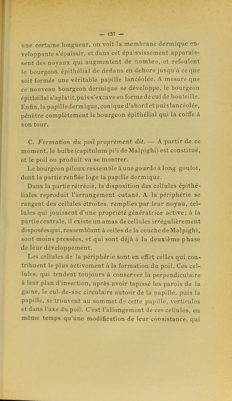 une certaine longueur, on voit la membrane dermique en- veloppante s'épaissir, et dans cet épaississement apparais- sent des nojaux qui augmentent de nombre, et refoulent le bourgeon épithélial de dedans en dehors jusqu'à ce que soit formée une véritable papille lancéolée. A mesure que ce nouveau bourgeon dermique se développe, le bourgeon épithélial s'aplatit,puis s'excave en forme de cul de bouteille. Enfin,lapapilledermique, conique d'abordetpuislancéolée, pénètre complètement le bourgeon épithélial qui la coiffe à son tour, C. Formation du poil proprement dit. — A partir de ce moment, le bulbe (capitulum piU deMalpighi) est constitué, et le poil ou produit va se montrer. Le bourgeon pileux ressemble aune gourde à long goulot, dont la partie renflée loge la papille dermique. Dans la partie rétrécie, la disposition des cellules épithé- liales reproduit l'arrangement cutané. A la périphérie se rangent des cellules étroites, remplies par leur noyau, cel- lules qui jouissent d'une propriété génératrice active; à la partie centrale, il existe un amas de cellules irrégulièrement disposéesqui, ressemblant à celles de la couche deMalpighi, sont moins pressées, et qui sont déjà à la deuxième phase de leur développement. Les cellules de la périphérie sont en effet celles qui con- tribuent le plus activement à la formation du poil. Ces cel- lules, qui tendent toujours à conserver la perpendiculaire à leur plan d'insertion, après avoir tapissé les parois de la gaine, le cul-de-sac circulaire autour de la papille, puis la papille, se trouvent au sommet d<? cette papille, verticales et dans l'axe du poil. C'est l'allongement de ces cellules, en même temps qu'une modification de leur consistance, qui