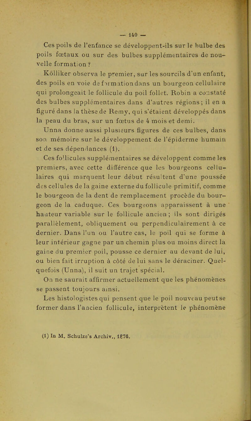 Ces poils de l'enfance se développent-ils sur le bulbe des poils fœtaux ou sur des bulbes supplémentaires de nou- velle formation ? Kôlliker observa le premier, sur les sourcils d'un enfant, des poils en voie de formation dans un bourgeon cellulaire qui prolongeait le follicule du poil follet. Robin a constaté des bulbes supplémentaires dans d'autres régions; il en a figuré dans la thèse de Remy, qui s'étaient développés dans la peau du bras, sur un fœtus de 4 mois et demi. Unna donne aussi plusieurs figures de ces bulbes, dans son mémoire sur le développement de l'épiderme humain et de ses dépendances (1). Ces follicules supplémentaires se développent comme les premiers, avec cette dififérence que les bourgeons cellu- laires qui marquent leur début résultent d'une poussée des cellules de la gaine externe du follicule primitif, comme le bourgeon de la dent de remplacement procède du bour- geon de la caduque. Ces bourgeons apparaissent à une haateur variable sur le follicule ancien ; ils sont dirigés parallèlement, obliquement ou perpendiculairement à ce dernier. Dans l'un ou l'autre cas, le poil qui se forme à leur intérieur gagne par un chemin plus ou moins direct la gaine du premier poil, pousse ce dernier au devant de lui, ou bien fait irruption à côté de lui sans le déraciner. Quel- quefois (Unna), il suit un trajet spécial. On ne saurait affirmer actuellement que les phénomènes se passent toujours ainsi. Les histologistes qui pensent que le poil nouveau peutse former dans l'ancien follicule, interprètent le phénomène (1) In M. Schulze's Archiv., 1876.