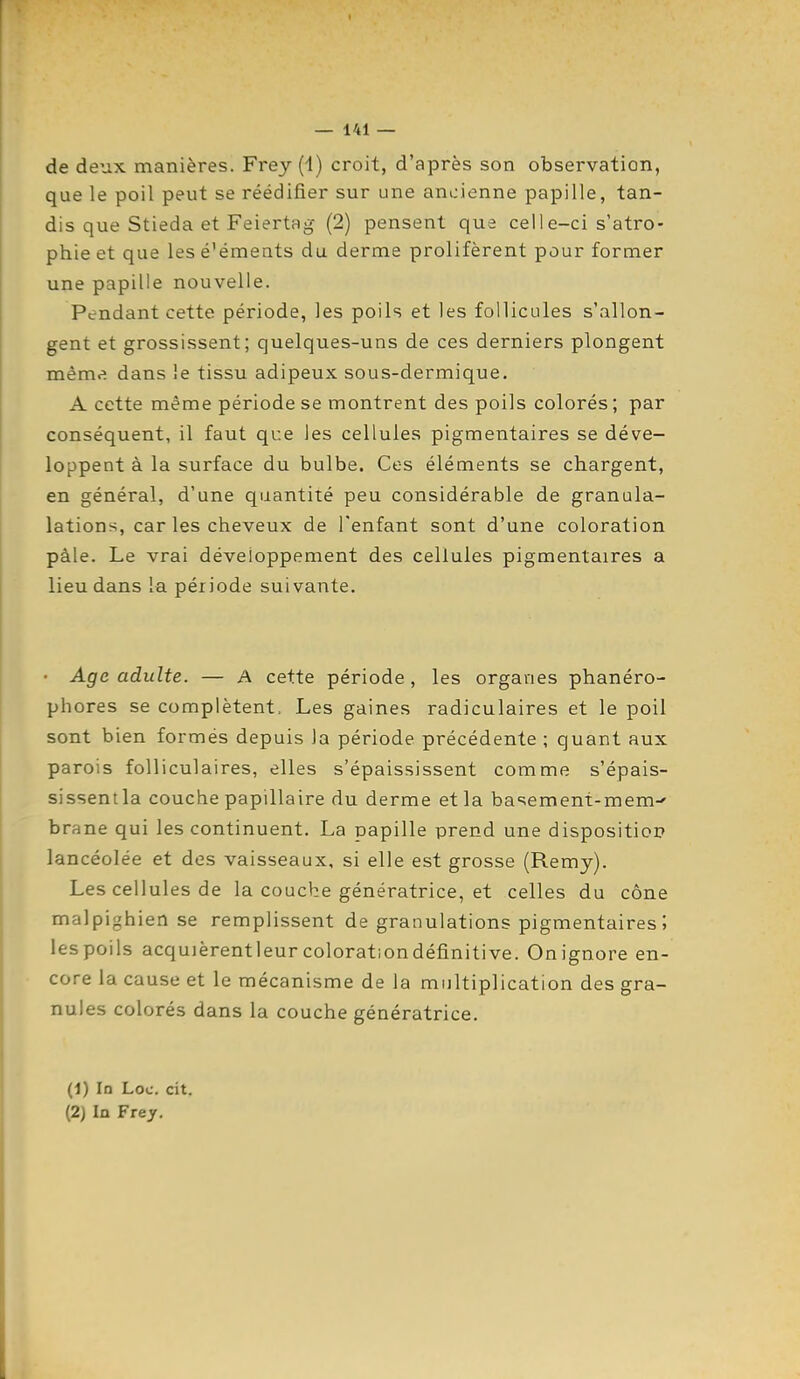 de deux manières. Frey (1) croit, d'après son observation, que le poil peut se réédifier sur une ancienne papille, tan- dis que Stieda et Feiertag (2) pensent que celle-ci s'atro- phie et que les éléments du derme prolifèrent pour former une papille nouvelle. Pendant cette période, les poils et les follicules s'allon- gent et grossissent; quelques-uns de ces derniers plongent même dans le tissu adipeux sous-dermique. A cette même période se montrent des poils colorés ; par conséquent, il faut que les cellules pigmentaires se déve- loppent à la surface du bulbe. Ces éléments se chargent, en général, d'une quantité peu considérable de granula- lations, car les cheveux de l'enfant sont d'une coloration pâle. Le vrai développement des cellules pigmentaires a lieu dans la période suivante. • Age adulte. — A cette période, les organes phanéro- phores se complètent. Les gaines radiculaires et le poil sont bien formés depuis la période précédente ; quant aux parois folliculaires, elles s'épaississent comme s'épais- sissenila couche papillaire du derme et la basement-mem^ brane qui les continuent. La papille prend une dispositior» lancéolée et des vaisseaux, si elle est grosse (Remy). Les cellules de la couche génératrice, et celles du cône malpighien se remplissent de granulations pigmentaires ; lespoils acquièrentleurcolorationdéfinitive. Onignore en- core la cause et le mécanisme de la multiplication des gra- nules colorés dans la couche génératrice. (1) In Loc. cit. (2) In Frey.