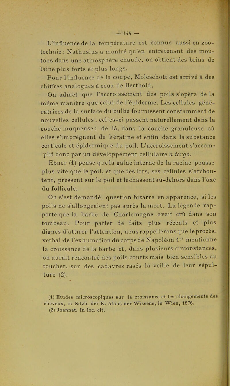 L'influence de la température est connue aussi en zoo- technie ; Nathusius a montré qu'en entretenant des mou- tons dans une atmosphère chaude, on obtient des brins de laine plus forts et plus longs. Pour l'influence de la coupe, Moleschott est arrivé à des chitfres analogues à ceux de Berthold. On admet que l'accroissement des poils s'opéra de la même manière que cflui de l'épiderme. Les cellules géné- ratrices de la surface du bulbe fournissent constamment de nouvelles cellules; celles-ci passent naturellement dans la couche muqueuse ; de là, dans la couche granuleuse où elles s'imprègnent de kératine et enfin dans la substance corticale et épidermique du poil. L'accroissement s'accom- plit donc par un développement cellulaire a tergo. Ebner (1) pense que la gaine interne de la racine pousse plus vite que le poil, et que dès lors, ses cellules s'arcbou- tent, pressent sur le poil et léchassent au-dehors dans l'axe du follicule. On s'est demandé, question bizarre en apparence, si les poils ne s'allongeaient pas après la mort. La légende rap- porte que la barbe de Charlemagne avait crû dans son tonnbeau. Pour parler de faits plus récents et plus dignes d'attirer l'attention, nous rappellerons que leprocès- verbal de l'exhumation du corps de Napoléon !<• mentionne la croissance de la barbe et, dans plusieurs circonstances, on aurait rencontré des poils courts mais bien sensibles au toucher, sur des cadavres rasés la veille de leur sépul- ture (2). (1) Etudes microscopiques sur la croissance et les changements des cheveux, in Sitzb. der K. Akad. der Wissens, in Wien, 1876. (2) Joannet. In loc. cit.