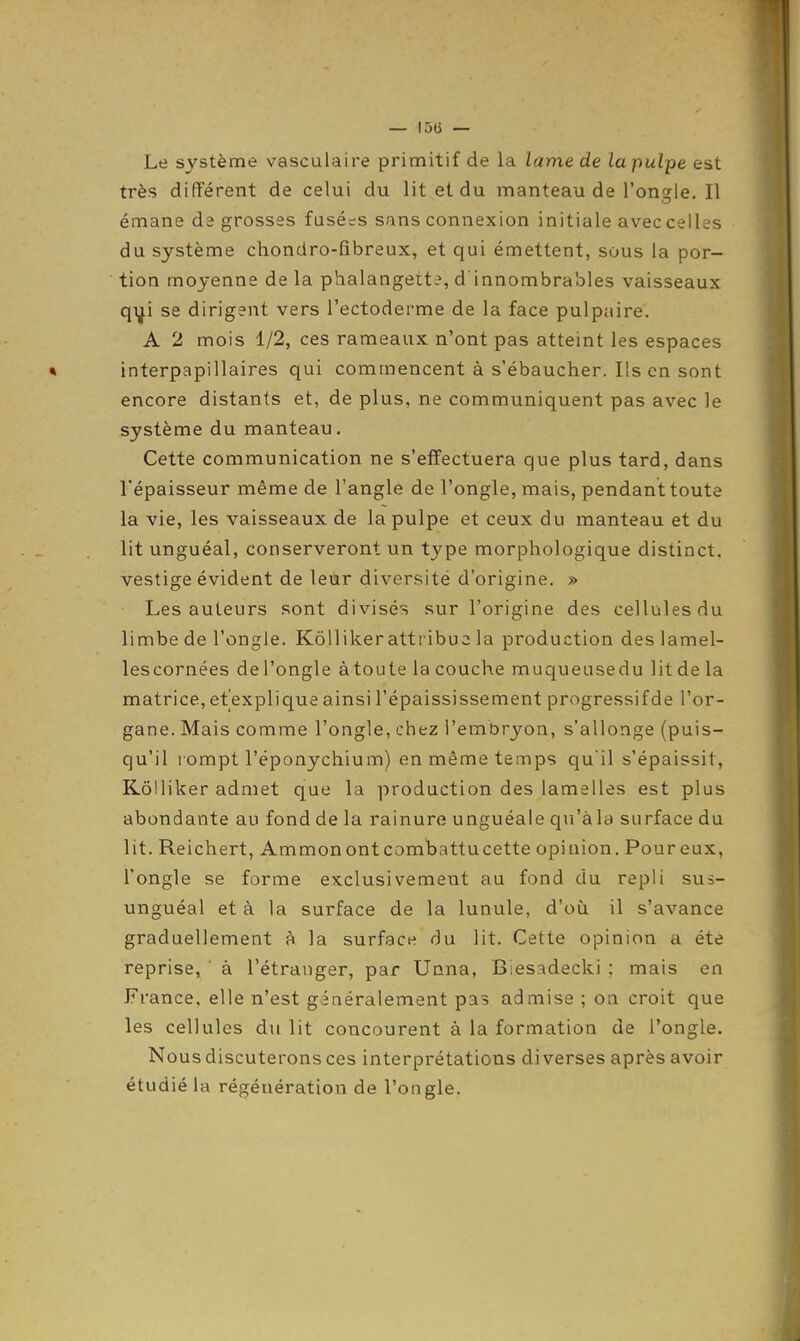 Le système vasculaire primitif de la lame de la pulpe est très différent de celui du lit et du manteau de l'onsle. Il émane de grosses fasé=s sans connexion initiale avec celles du système chondro-fibreux, et qui émettent, sous la por- tion moyenne de la phalangette, d'innombrables vaisseaux qi^i se dirigent vers l'ectoderme de la face pulpaire. A 2 mois 1/2, ces rameaux n'ont pas atteint les espaces * interpapillaires qui commencent à s'ébaucher. Ils en sont encore distants et, de plus, ne communiquent pas avec le système du manteau. Cette communication ne s'effectuera que plus tard, dans l'épaisseur même de l'angle de l'ongle, mais, pendant toute la vie, les vaisseaux de la pulpe et ceux du manteau et du lit unguéal, conserveront un type morphologique distinct, vestige évident de leur diversité d'origine. » Les auteurs sont divisés sur l'origine des cellules du limbe de l'ongle. Kôlliker attribue la production des lamel- lescornées del'ongle àtoute la couche muqueusedu litde la matrice, et explique ainsi l'épaississement progressif de l'or- gane. Mais comme l'ongle, chtz l'embryon, s'allonge (puis- qu'il rompt l'éponychium) en même temps qu'il s'épaissit, Kôlliker admet que la production des lamelles est plus abondante au fond de la rainure unguéale qu'àla surface du lit. Reichert, Ammonontcombattucette opinion. Pour eux, l'ongle se forme exclusivement au fond du repli sus- unguéal et à la surface de la lunule, d'où il s'avance graduellement à la surface du lit. Cette opinion a été reprise, à l'étranger, par Unna, Biesadecki ; mais en France, elle n'est généralement pas admise ; on croit que les cellules du lit concourent à la formation de l'ongle. Nous discuterons ces interprétations diverses après avoir étudié la régénération de l'ongle.