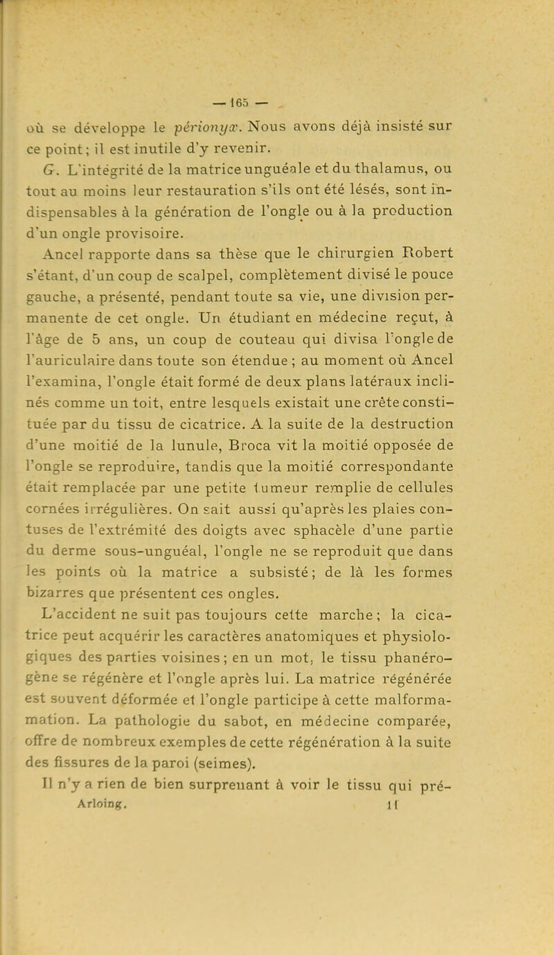 où se développe le périonycc. Nous avons déjà insisté sur ce point; il est inutile d'y revenir. G. L'intégrité de la matrice unguéQle et du thalamus, ou tout au moins leur restauration s'ils ont été lésés, sont in- dispensables à la génération de l'ongle ou à la production d'un ongle provisoire. Ancel rapporte dans sa thèse que le chirurgien Robert s'étant, d'un coup de scalpel, complètement divisé le pouce gauche, a présenté, pendant toute sa vie, une division per- manente de cet ongle. Un étudiant en médecine reçut, à l'âge de 5 ans, un coup de couteau qui divisa Tonglede l'auriculaire dans toute son étendue ; au moment où Ancel l'examina, l'ongle était formé de deux plans latéraux incli- nés comme un toit, entre lesquels existait une crête consti- tuée par du tissu de cicatrice. A la suite de la destruction d'une moitié de la lunule, Broca vit la moitié opposée de l'ongle se reproduire, tandis que la moitié correspondante était remplacée par une petite tumeur remplie de cellules cornées irrégulières. On sait aussi qu'après les plaies con- tuses de l'extrémité des doigts avec sphacèle d'une partie du derme sous-unguéal, l'ongle ne se reproduit que dans les points où la matrice a subsisté; de là les formes bizarres que présentent ces ongles. L'accident ne suit pas toujours cette marche; la cica- trice peut acquérir les caractères anatomiques et physiolo- giques des parties voisines; en un mot, le tissu phanéro- gène se régénère et l'ongle après lui. La matrice régénérée est souvent déformée et l'ongle participe à cette malforma- mation. La pathologie du sabot, en médecine comparée, offre de nombreux exemples de cette régénération à la suite des fissures de la paroi (seimes). Il n'y arien de bien surprenant à voir le tissu qui pré- Arloing. 1|