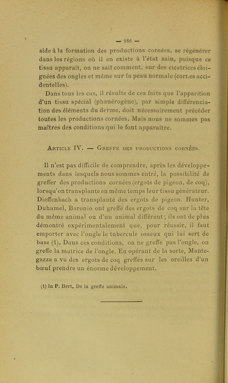 sideàla formation des productions cornées, se régénérer dans les régions où il en existe à l'état sain, puisque ce tissu apparaît, on ne sait comment, sur des cicatrices éloi- gnées des ongles et même sur la peau normale (cornes acci- dentelles). Dans tous les cas, il résulte de ces faits que l'apparition d'un tissu spécial (phanérogène), par simple différencia- tion des éléments du derme, doit nécessairement précéd<ir toutes les productions cornées. Mais nous ne sommes pas maîtres des conditions qui le font apparaître. Article IV. — Greffe des productions cornées. Il n'est pas difficile de comprendre, après les développe- ments dans lesquels nous sommes entré, la possibilité de greffer des productions cornées (ergots de pigeon, de coq), lorsqu'on transplante en même temps leur tissu générateur. Dieffenbach a transplanté des ergots de pigeon. Hunter, Duhamel, Baronio ont greffe des ergots de coq sur la tète du même animal ou d'un animal différent; ils ont déplus démontré expérimentalement que, pour réussir, il faut emporter avec l'ongle le tubercule osseux qui lui sert de base (1). Dans ces conditions, on ne greffe pas l'ongle, on greffe la matrice de l'ongle. En opérant de la sorte, Mante- gazza a vu des ergots de coq greffés sur les oreilles d'un bœuf prendre un énorme développement. (1) In P. Bert. De la greffe animale.