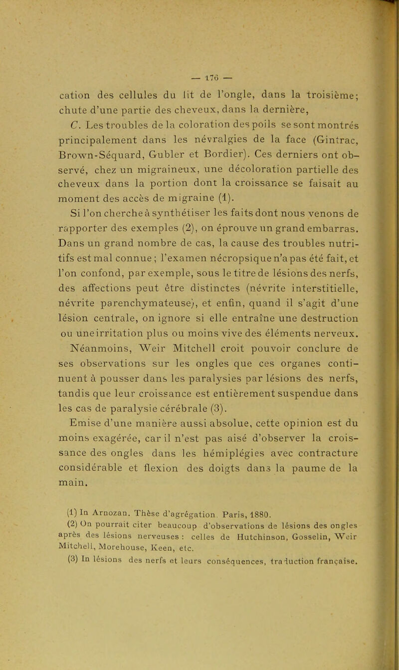 — 17d — cation des cellules du lit de l'ongle, dans la troisième; chute d'une partie des cheveux, dans la dernière, C. Les troubles de la coloration des poils se sont montrés principalement dans les névralgies de la face (Gintrac, Brown-Séquard, Gubler et Bordier). Ces derniers ont ob- servé, chez un migraineux, une décoloration partielle des cheveux dans la portion dont la croissance se faisait au moment des accès de migraine (1). Si l'on cherche à synthétiser les faits dont nous venons de rapporter des exemples (2), on éprouve un grand embarras. Dans un grand nombre de cas, la cause des troubles nutri- tifs est mal connue ; l'examen nécropsique n'a pas été fait, et l'on confond, par exemple, sous le titre de lésions des nerfs, des affections peut être distinctes (névrite interstitielle, névrite parenchymateuse), et enfin, quand il s'agit d'une lésion centrale, on ignore si elle entraîne une destruction ou une irritation plus ou moins vive des éléments nerveux. Néanmoins, Weir Mitchell croit pouvoir conclure de ses observations sur les ongles que ces organes conti- nuent à pousser dans les paralysies par lésions des nerfs, tandis que leur croissance est entièrement suspendue dans les cas de paralysie cérébrale (3). Emise d'une manière aussi absolue, cette opinion est du moins exagérée, car il n'est pas aisé d'observer la crois- sance des ongles dans les hémiplégies avec contracture considérable et flexion des doigts dans la paume de la main. (1) Iq Arnozan. Thèse d'agrégation Paris, 1880. (2) On pourrait citer beaucoup d'observations de lésions des ongles après des lésions nerveuses : celles de Hutchinson, Gosselin, Weir Mitchell, Morehouse, Keen, elc. (3) In lésions des nerfs et leurs conséquences, traiuction française.