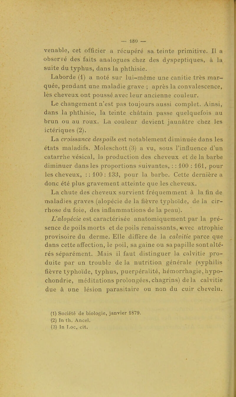 venable, cet officier a récupéré sa teinte primitive. Il a observé des faits analogues chez des dyspeptiques, à la suite du typhus, dans la phthisie. Laborde (1) a noté sur lui-même une canitie très mar- quée, pendant une maladie grave ; après la convalescence, les cheveux ont poussé.avec leur ancienne couleur. Le changement n'est pas toujours aussi complet. Ainsi, dans la phthisie, la teinte châtain passe quelquefois au brun ou au roux. La couleur devient jaunâtre chez les ictériques (2). La croissance despoils est notablement diminuée dans les états maladifs. Moleschott (3) a vu, sous l'influence d'un catarrhe vésical, la production des cheveux et de la barbe diminuer dans les proportions suivantes, : : 100 : 161, pour les cheveux, : : 100 : 133, pour la barbe. Cette dernière a donc été plus gravement atteinte que les cheveux. La chute des cheveux survient fréquemment à la fin de maladies graves (alopécie de la fièvre typhoïde, de la cir- rhose du foie, des inflammations de la peau). L'alopécie est caractérisée anatomiquement par la pré- sence de poils morts et de poils renaissants, «avec atrophie provisoire du derme. Elle diff'ère de la calvitie parce que dans cette affection, le poil, sa gaine ou sa papille sont alté- rés séparément. Mais il faut distinguer la calvitie pro- duite par un trouble de la nutrition générale (syphilis fièvre typhoïde, typhus, puerpéralité, hémorrhagie, hypo- chondrie, méditations prolongées, chagrins) de la calvitie due à une lésion parasitaire ou non du cuir chevelu. (1) Société de biologie, janvier 1879. (2) In th. Ancei. (3) In I.oc. cit.