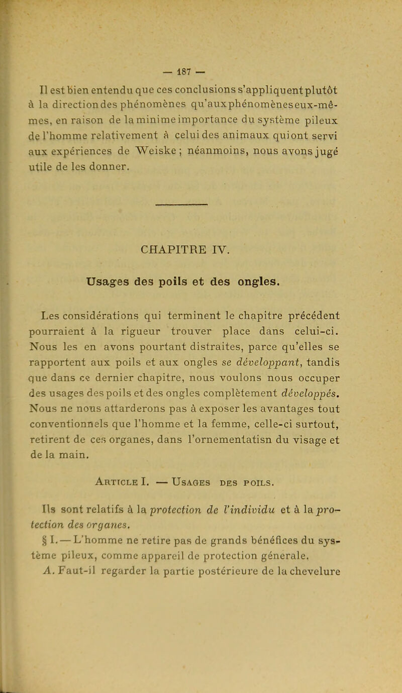 Il est bien entendu que ces conclusions s'appliquent plutôt à la directiondes phénomènes qu'aux phénomènes eux-mê- mes, en raison de la minime importance du système pileux de l'homme relativement à celui des animaux qui ont servi aux expériences de Weiske ; néanmoins, nous ayons jugé utile de les donner. CHAPITRE IV. Usag-es des poils et des ongles. Les considérations qui terminent le chapitre précédent pourraient à la rigueur trouver place dans celui-ci. Nous les en avons pourtant distraites, parce qu'elles se rapportent aux poils et aux ongles se développant, tandis que dans ce dernier chapitre, nous voulons nous occuper des usages des poils et des ongles complètement développés. Nous ne nous attarderons pas à exposer les avantages tout conventionnels que l'homme et la femme, celle-ci surtout, retirent de cer, organes, dans l'ornementatisn du visage et de la main. Article I. — Usages des poils. Ils sont relatifs à la protection de l'individu et à la pro- tection des organes. § I, — L'homme ne retire pas de grands bénéfices du sys- tème pileux, comme appareil de protection générale. A. Faut-il regarder la partie postérieure de la chevelure