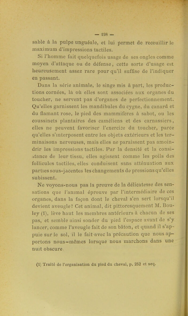 sable à la pulpe unguéale, et lui permet de receuillir le maximum d'impressions tactiles. Si l'homme fait quelquefois usage de ses ongles comme moyen d'attaque ou de défense, cette sorte d'usage est heureusement assez rare pour qu'il suffise de l'indiquer en passant. Dans la série animale, le singe mis à part, les produc- tions cornées, là où elles sont associées aux organes du toucher, ne servent pas d'organes de perfectionnement. Qu'elles garnissent les mandibules du cygne, du canard et du flamant rose, le pied des mammifères à sabot, ou les coussinets plantaires des caméliens et des carnassiers, elles ne peuvent favoriser l'exercice du toucher, parce qu'elles s'interposent entre les objets extérieurs et les ter- minaisons nerveuses, mais elles ne paraissent pas amoin- drir les impressions tactiles. Par la densité et la consi- stance de leur tissu, elles agissent comme les poils des follicules tactiles, elles conduisent sans atténuation aux parties sous-jacentos l es changements de pressions qu'elles subissent. Ne voyons-nous pas la preuve de la délicatesse des sen- sations que ranimai éprouve par l'intermédiaire de ces organes, dans la façon dont le cheval s'en sert lorsqu'il devient aveugle? Cet animal, dit pittoresquement M. Bou- ley (1), lève haut les membres antérieurs à chacun de ses pas, et semble ainsi sonder du pied l'espace avant de s'y lancer, comme l'aveugle fait de son bâton, et quand il s'ap- puie sur le sol, il le fait avec la précaution que nous ap- portons nous-mêmes lorsque nous marchons dans une nuit obscure. (1) Traité de l'organisation du pied du cheval, p. 252 et seq.