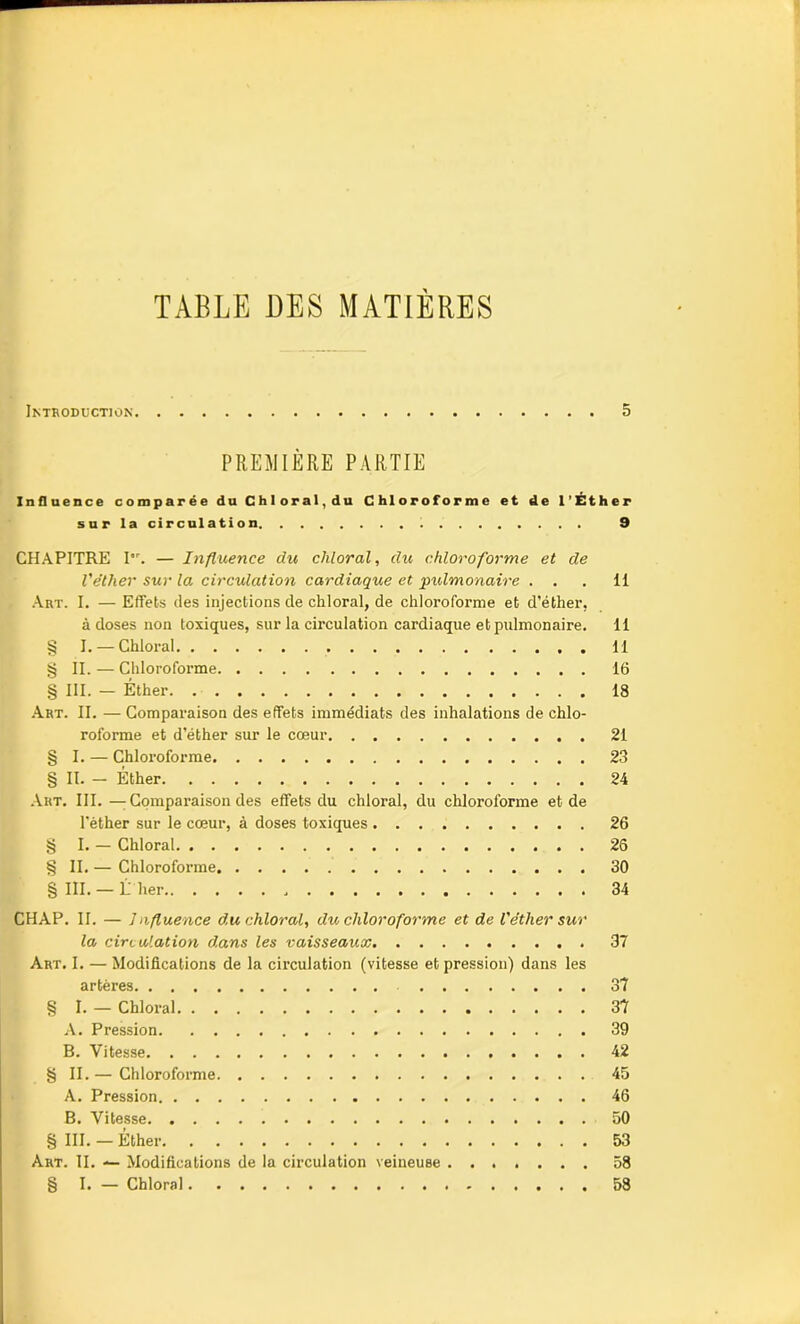 TABLE DES MATIÈRES Introduction 5 PREMIÈRE PARTIE Influence comparée du Chloral,du Chloroforme et de l’Éther sur la circulation 9 CHAPITRE I. — Influence du chloral, du chloroforme et de l'éther sur la circulation cardiaque et ■pulmonaire . . . Il Art. I. — Effets des injections de chloral, de chloroforme et d’éther, à doses non toxiques, sur la circulation cardiaque et pulmonaire. 11 § I. — Chloral 11 § II. — Chloroforme 16 § III. — Éther 18 Art. II. — Comparaison des effets immédiats des inhalations de chlo- roforme et d’éther sur le cœur 21 § I. — Chloroforme 23 § II. - Éther 24 Art. III. —Comparaison des effets du chloral, du chloroforme et de l'èther sur le cœur, à doses toxiques 26 § I. — Chloral 26 § II. — Chloroforme 30 § III.— L lier 34 CHAP. II. — Influence du chloral, du chloroforme et de l'étlier sur la circulation dans les vaisseaux 37 Art. I. — Modifications de la circulation (vitesse et pression) dans les artères 37 § I. — Chloral 37 A. Pression 39 B. Vitesse 42 § II.— Chloroforme 45 A. Pression 46 B. Vitesse 50 § III. — Éther 53 Art. II. — Modifications de la circulation veineuse 58 § I. — Chloral 58