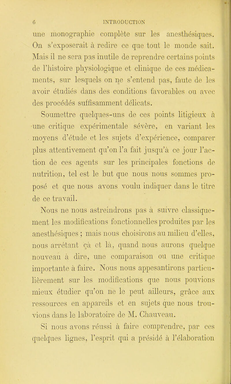 une monographie complète sur les anesthésiques. On s’exposerait à redire ce que tout le monde sait. Mais il ne sera pas inutile de reprendre certains points de l’histoire physiologique et clinique de ces médica- ments, sur lesquels on ne s’entend pas, faute de les avoir étudiés dans des conditions favorables ou avec des procédés suffisamment délicats. Soumettre quelques-uns de ces points litigieux à une critique expérimentale sévère, en variant les moyens d’étude et les sujets d’expérience, comparer plus attentivement qu’on l’a fait jusqu’à ce jour l’ac- tion de ces agents sur les principales fonctions de nutrition, tel est le but que nous nous sommes pro- posé et que nous avons voulu indiquer dans le titre de ce travail. Nous ne nous astreindrons pas à suivre classique- ment les modifications fonctionnelles produites par les anesthésiques ; mais nous choisirons au milieu d’elles, nous arrêtant çà et là, quand nous aurons quelque nouveau à dire, une comparaison ou une critique importante à faire. Nous nous appesantirons particu- lièrement sur les modifications que nous pouvions mieux étudier qu’on ne le peut ailleurs, grâce aux ressources en appareils et en sujets que nous trou- vions dans le laboratoire de M. Chauveau. Si nous avons réussi à faire comprendre, par ces quelques lignes, l’esprit qui a présidé à l’élaboration