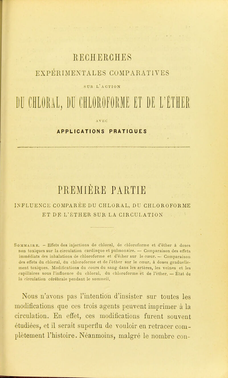 RECHERCHES EXPÉRIMENTALES COMPARATIVES SUIl L'ACTION DU CHORAL, DU C A V K C APPLICATIONS PRATIQUES PREMIÈRE PARTIE INFLUENCE COMPARÉE DU CHLORAL, DU CHLOROFORME ET D F, L'ÉTHER SUR LA CIRCULATION Sommaire. — Effets des injections de chloral, de chloroforme et d’éther à doses non toxiques sur la circulation cardiaque et pulmonaire. — Comparaison des effets immédiats des inhalations de chloroforme et d’éiher sur le cœur. — Comparaison des effets du chloral, du chloroforme et de l'éther sur le cœur, à doses graduelle- ment toxiques. Modifications du cours du sang dans les artères, les veines et les capillaires sous l’influence du chloral, du chloroforme et de l’éther. — État de la circulation cérébrale pendant le sommeil. Nous n’avons pas l’intention d’insister sur toutes les modifications que ces trois agents peuvent imprimer à la circulation. En effet, ces modifications furent souvent étudiées, et il serait superflu de vouloir en retracer com- plètement l’histoire. Néanmoins, malgré le nombre cou-