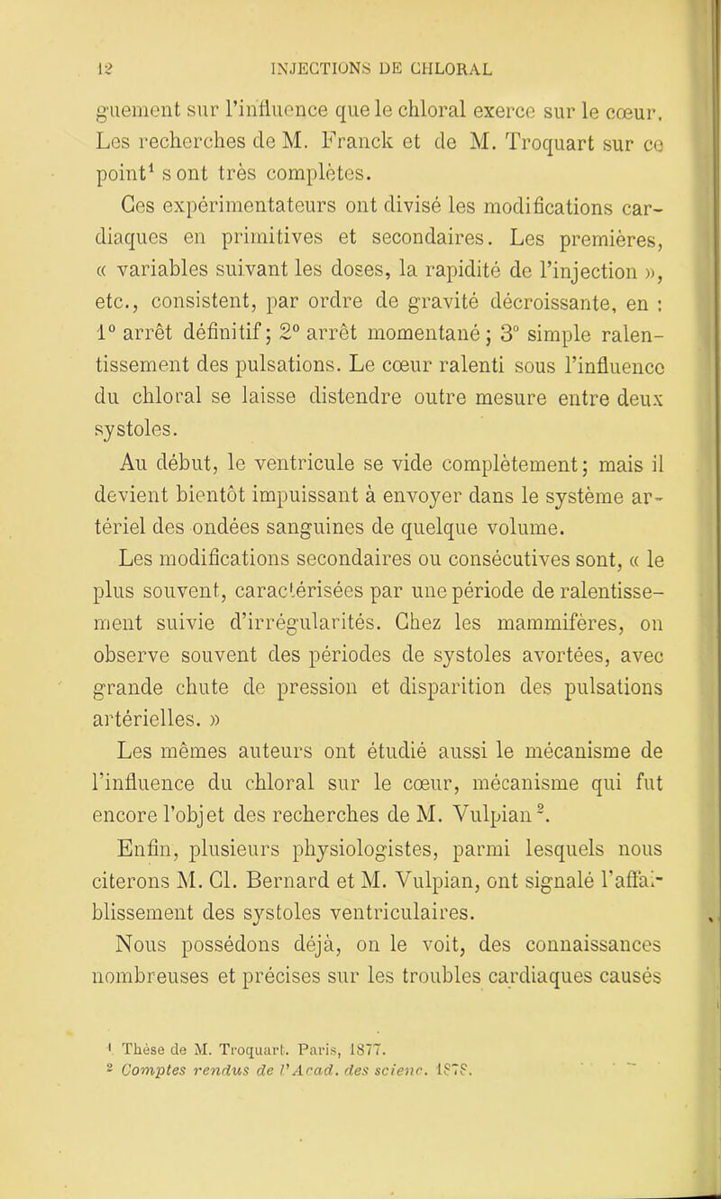 guement sur l’influence que le chloral exerce sur le cœur. Les recherches de M. Franck et de M. Troquart sur ce point1 sont très complètes. Ges expérimentateurs ont divisé les modifications car- diaques en primitives et secondaires. Les premières, « variables suivant les doses, la rapidité de l’injection », etc., consistent, par ordre de gravité décroissante, en : 1° arrêt définitif ; 2° arrêt momentané; 3° simple ralen- tissement des pulsations. Le cœur ralenti sous l’influence du chloral se laisse distendre outre mesure entre deux systoles. Au début, le ventricule se vide complètement; mais il devient bientôt impuissant à envoyer dans le système ar- tériel des ondées sanguines de quelque volume. Les modifications secondaires ou consécutives sont, « le plus souvent, caractérisées par une période de ralentisse- ment suivie d’irrégularités. Chez les mammifères, on observe souvent des périodes de systoles avortées, avec grande chute de pression et disparition des pulsations artérielles. » Les mêmes auteurs ont étudié aussi le mécanisme de l’influence du chloral sur le cœur, mécanisme qui fut encore l’objet des recherches de M. Vulpian2. Enfin, plusieurs physiologistes, parmi lesquels nous citerons M. Cl. Bernard et M. Vulpian, ont signalé l’affai- blissement des systoles ventriculaires. Nous possédons déjà, on le voit, des connaissances nombreuses et précises sur les troubles cardiaques causés 1 Thèse de M. Troquart. Paris, 1377. 2 Comptes rendus de J'Acad, des scienc. 1373.