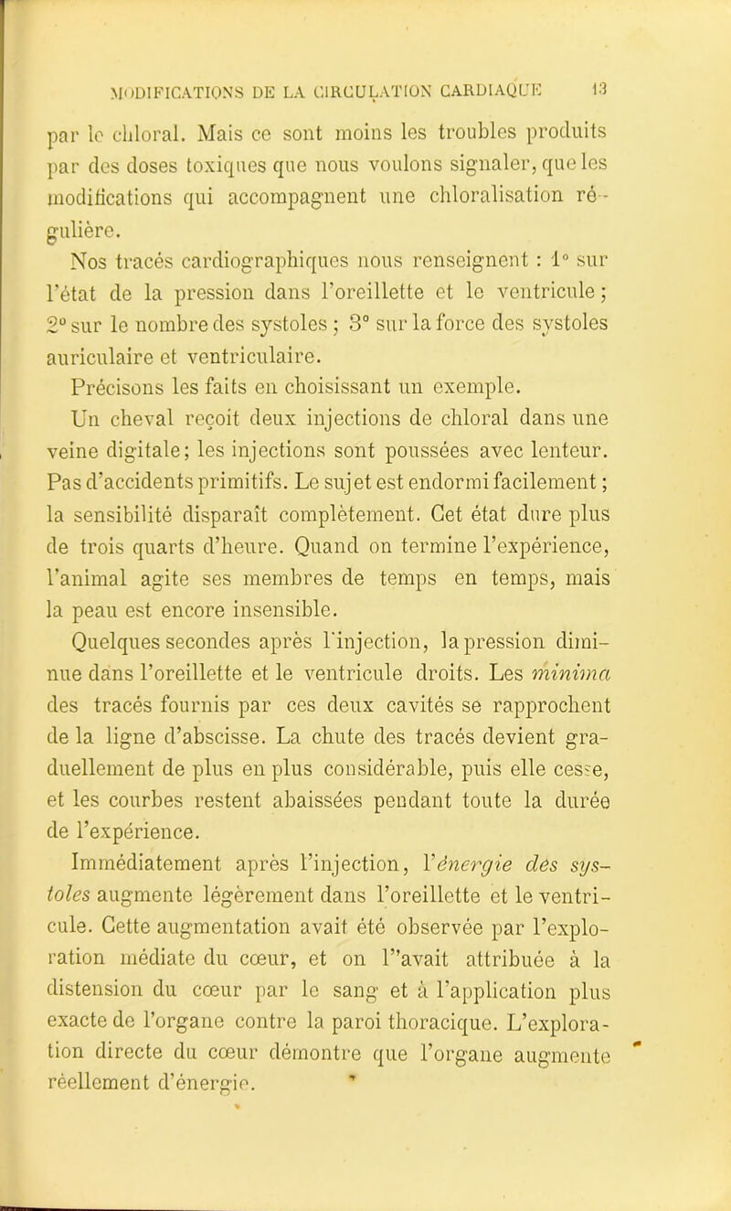 par le cliloral. Mais ce sont moins les troubles produits par des doses toxiques que nous voulons signaler, que les modifications qui accompagnent une chloralisation ré - gulière. Nos tracés cardiographiques nous renseignent : 1° sur l’état de la pression dans l’oreillette et le ventricule ; 2° sur le nombre des systoles ; 3° sur la force des systoles auriculaire et ventriculaire. Précisons les faits en choisissant un exemple. Un cheval reçoit deux injections de chloral dans une veine digitale; les injections sont poussées avec lenteur. Pas d’accidents primitifs. Le sujet est endormi facilement ; la sensibilité disparaît complètement. Cet état dure plus de trois quarts d’heure. Quand on termine l’expérience, l’animal agite ses membres de temps en temps, mais la peau est encore insensible. Quelques secondes après l'injection, la pression dimi- nue dans l’oreillette et le ventricule droits. Les minima des tracés fournis par ces deux cavités se rapprochent de la ligne d’abscisse. La chute des tracés devient gra- duellement de plus en plus considérable, puis elle cesse, et les courbes restent abaissées pendant toute la durée de l’expérience. Immédiatement après l’injection, Y énergie des sys- toles augmente légèrement dans l’oreillette et le ventri- cule. Cette augmentation avait été observée par l’explo- ration médiate du cœur, et on l”avait attribuée à la distension du cœur par le sang et à l’application plus exacte de l’organe contre la paroi thoracique. L’explora- tion directe du cœur démontre que l’organe augmente réellement d’énergie.